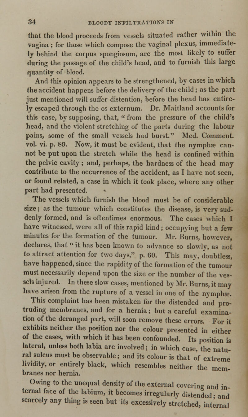 that the blood proceeds from vessels situated rather within the vagina; for those which compose the vaginal plexus, immediate- ly behind the corpus spongiosum, are the most likely to suffer during the passage of the child's head, and to furnish this large quantity of blood. And this opinion appears to be strengthened, by cases in which the accident happens before the delivery of the child ; as the part just mentioned will suffer distention, before the head has entire- ly escaped through the os externum. Dr. Maitland accounts for this case, by supposing, that,  from the pressure of the child's head, and the violent stretching of the parts during the labour pains, some of the small vessels had burst. Med. Comment, vol. vi. p. 89. Now, it must be evident, that the nymphae can- not be put upon the stretch while the head is confined within the pelvic cavity; and, perhaps, the hardness of the head may contribute to the occurrence of the accident, as I have not seen, or found related, a case in which it took place, where any other part had presented. * The vessels which furnish the blood must be of considerable size; as the tumour which constitutes the disease, is very sud- denly formed, and is oftentimes enormous. The cases which I have witnessed, were all of this rapid kind ; occupying but a few minutes for the formation of the tumour. Mr. Burns, however, declares, that  it has been known to advance so slowly, as not to attract attention for two days, p. 60. This may, doubtless, have happened, since the rapidity of the formation of the tumour must necessarily depend upon the size or the number of the ves- sels injured. In these slow cases, mentioned by Mr. Burns, it may have arisen from the rupture of a vessel in one of the nympha?. This complaint has been mistaken for the distended and pro- truding membranes, and for a hernia; but a careful examina- tion of the deranged part, will soon remove these errors. For it exhibits neither the position nor the colour presented in either of the cases, with which it has been confounded. Its position is lateral, unless both labia are involved; in which case, the natu- ral sulcus must be observable; and its colour is that of extreme lividity, or entirely black, which resembles neither the mem- branes nor hernia. Owing to the unequal density of the external covering and in ternal face of the labium, it becomes irregularly distended • and scarcely any thing is seen but its excessively stretched, internal