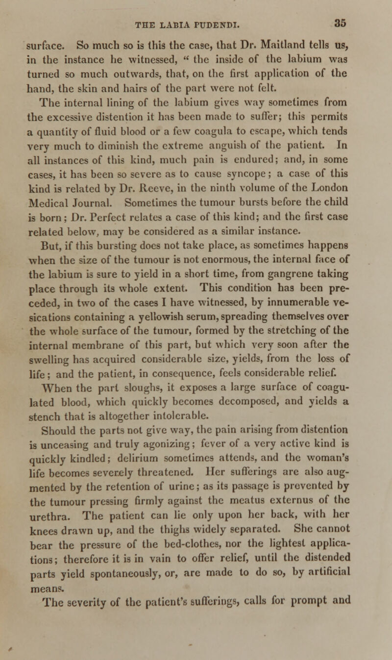 surface. So much so is this the ca9c, that Dr. Maitland tells us, in the instance he witnessed,  the inside of the labium was turned so much outwards, that, on the first application of the hand, the skin and hairs of the part were not felt. The internal lining of the labium gives way sometimes from the excessive distention it has been made to suffer; this permits a quantity of fluid blood or a few coagula to escape, which tends very much to diminish the extreme anguish of the patient. In all instances of this kind, much pain is endured; and, in some cases, it has been so severe as to cause syncope; a case of this kind is related by Dr. Reeve, in the ninth volume of the London Medical Journal. Sometimes the tumour bursts before the child is born; Dr. Perfect relates a case of this kind; and the first case related below, may be considered as a similar instance. But, if this bursting does not take place, as sometimes happens when the size of the tumour is not enormous, the internal face of the labium is sure to yield in a short time, from gangrene taking place through its whole extent. This condition has been pre- ceded, in two of the cases I have witnessed, by innumerable ve- sications containing a yellowish serum, spreading themselves over the whole surface of the tumour, formed by the stretching of the internal membrane of this part, but which very soon after the swelling has acquired considerable size, yields, from the loss of life; and the patient, in consequence, feels considerable relief. When the part sloughs, it exposes a large surface of coagu- lated blood, which quickly becomes decomposed, and yields a stench that is altogether intolerable. Should the parts not give way, the pain arising from distention is unceasing and truly agonizing; fever of a very active kind is quickly kindled; delirium sometimes attends, and the woman's life becomes severely threatened, llcr sufferings are also aug- mented by the retention of urine; as its passage is prevented by the tumour pressing firmly against the meatus extcrnus of the urethra. The patient can lie only upon her back, with her knees drawn up, and the thighs widely separated. She cannot bear the pressure of the bed-clothes, nor the lightest applica- tions; therefore it is in vain to offer relief, until the distended parts yield spontaneously, or, are made to do so, by artificial means. The severity of the patient's sufferings, calls for prompt and