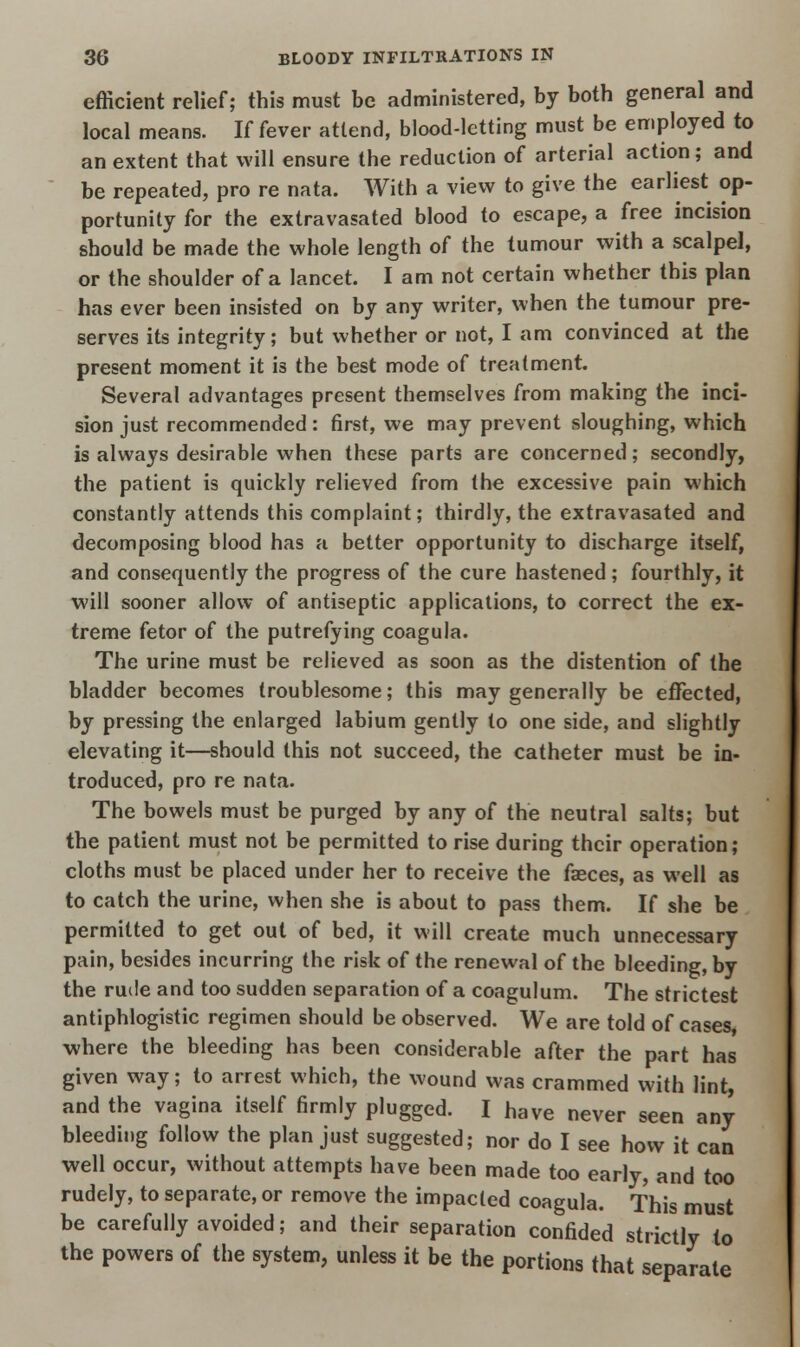 efficient relief; this must be administered, by both general and local means. If fever attend, blood-letting must be employed to an extent that will ensure the reduction of arterial action; and be repeated, pro re nata. With a view to give the earliest op- portunity for the extravasated blood to escape, a free incision should be made the whole length of the tumour with a scalpel, or the shoulder of a lancet. I am not certain whether this plan has ever been insisted on by any writer, when the tumour pre- serves its integrity; but whether or not, I am convinced at the present moment it i3 the best mode of treatment. Several advantages present themselves from making the inci- sion just recommended: first, we may prevent sloughing, which is always desirable when these parts are concerned; secondly, the patient is quickly relieved from the excessive pain which constantly attends this complaint; thirdly, the extravasated and decomposing blood has a better opportunity to discharge itself, and consequently the progress of the cure hastened ; fourthly, it will sooner allow of antiseptic applications, to correct the ex- treme fetor of the putrefying coagula. The urine must be relieved as soon as the distention of the bladder becomes troublesome; this may generally be effected, by pressing the enlarged labium gently to one side, and slightly elevating it—should this not succeed, the catheter must be in- troduced, pro re nata. The bowels must be purged by any of the neutral salts; but the patient must not be permitted to rise during their operation; cloths must be placed under her to receive the faeces, as well as to catch the urine, when she is about to pass them. If she be permitted to get out of bed, it will create much unnecessary pain, besides incurring the risk of the renewal of the bleeding, by the rude and too sudden separation of a coagulum. The strictest antiphlogistic regimen should be observed. We are told of cases where the bleeding has been considerable after the part has given way; to arrest which, the wound was crammed with lint, and the vagina itself firmly plugged. I have never seen any bleeding follow the plan just suggested; nor do I see how it can well occur, without attempts have been made too early, and too rudely, to separate, or remove the impacted coagula. This must be carefully avoided; and their separation confided strictly to the powers of the system, unless it be the portions that separate