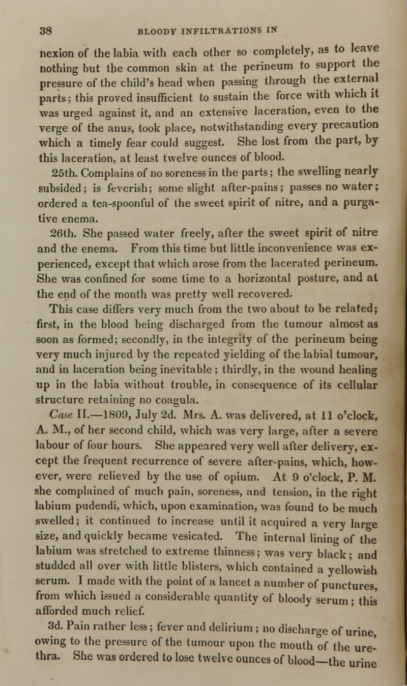 nexion of the labia with each other so completely, as to leave nothing but the common skin at the perineum to support the pressure of the child's head when passing through the external parts; this proved insufficient to sustain the force with which it was urged against it, and an extensive laceration, even to the verge of the anus, took place, notwithstanding every precaution which a timely fear could suggest. She lost from the part, by this laceration, at least twelve ounces of blood. 25th. Complains of no soreness in the parts; the swelling nearly subsided; is feverish; some slight after-pains; passes no water; ordered a tea-spoonful of the sweet spirit of nitre, and a purga- tive enema. 26th. She passed water freely, after the sweet spirit of nitre and the enema. From this time but little inconvenience was ex- perienced, except that which arose from the lacerated perineum. She was confined for some time to a horizontal posture, and at the end of the month was pretty well recovered. This case differs very much from the two about to be related; first, in the blood being discharged from the tumour almost as soon as formed; secondly, in the integrity of the perineum being very much injured by the repeated yielding of the labial tumour, and in laceration being inevitable; thirdly, in the wound healing up in the labia without trouble, in consequence of its cellular structure retaining no coagula. Case n.—1809, July 2d. Mrs. A. was delivered, at 11 o'clock, A. M., of her second child, which was very large, after a severe labour of four hours. She appeared very well after delivery, ex- cept the frequent recurrence of severe after-pains, which, how- ever, were relieved by the use of opium. At 9 o'clock, P. M. she complained of much pain, soreness, and tension, in the right labium pudendi, which, upon examination, was found to be much swelled; it continued to increase until it acquired a very large size, and quickly became vesicated. The internal lining of the labium was stretched to extreme thinness; was very black; and studded all over with little blisters, which contained a yellowish serum. I made with the point of a lancet a number of punctures, from which issued a considerable quantity of bloody serum; this afforded much relief. 3d. Pain rather less; fever and delirium ; no discharge of urine, owing to the pressure of the tumour upon the mouth of the ure- thra. She was ordered to lose twelve ounces of blood—the urine