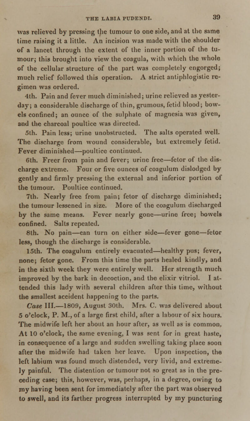 was relieved by pressing the tumour to one side, and at the same time raising it a little. An incision was made with the shoulder of a lancet through the extent of the inner portion of the tu- mour; this brought into view the coagula, with which the whole of the cellular structure of the part was completely engorged; much relief followed this operation. A strict antiphlogistic re- gimen was ordered. 4th. Pain and fever much diminished; urine relieved as yester- day; a considerable discharge of thin, grumous, fetid blood; bow- els confined; an ounce of the sulphate of magnesia was given, and the charcoal poultice was directed. 5th. Pain less; urine unobstructed. The salts operated well. The discharge from wound considerable, but extremely fetid. Fever diminished—poultice continued. 6th. Freer from pain and fever; urine free—fetor of the dis- charge extreme. Four or five ounces of coagulum dislodged by gently and firmly pressing the external and inferior portion of the tumour. Poultice continued. 7th. Nearly free from pain; fetor of discharge diminished; the tumour lessened in size. More of the coagulum discharged by the same means. Fever nearly gone—urine free; bowels confined. Salts repeated. 8th. No pain—can turn on either side—fever gone—fetor less, though the discharge is considerable. 15th. The coagulum entirely evacuated—healthy pus; fever, none; fetor gone. From this time the parts healed kindly, and in the sixth week they were entirely well. Her strength much improved by the bark in decoction, and the elixir vitriol. I at- tended this lady with several children after this time, without the smallest accident happening to the parts. Case III.—1809, August 30th. Mrs. C. was delivered about 5 o'clock, P. M., of a large first child, after a labour of six hours. The midwife left her about an hour after, as well as is common. At 10 o'clock, the same evening, I was sent for in great haste, in consequence of a large and sudden swelling taking place soon after the midwife had taken her leave. Upon inspection, the left labium was found much distended, very livid, and extreme- ly painful. The distention or tumour not so great as in the pre- ceding case; this, however, was, perhaps, in a degree, owing to my having been sent for immediately after the part was observed to swell, and its farther progress interrupted by my puncturing