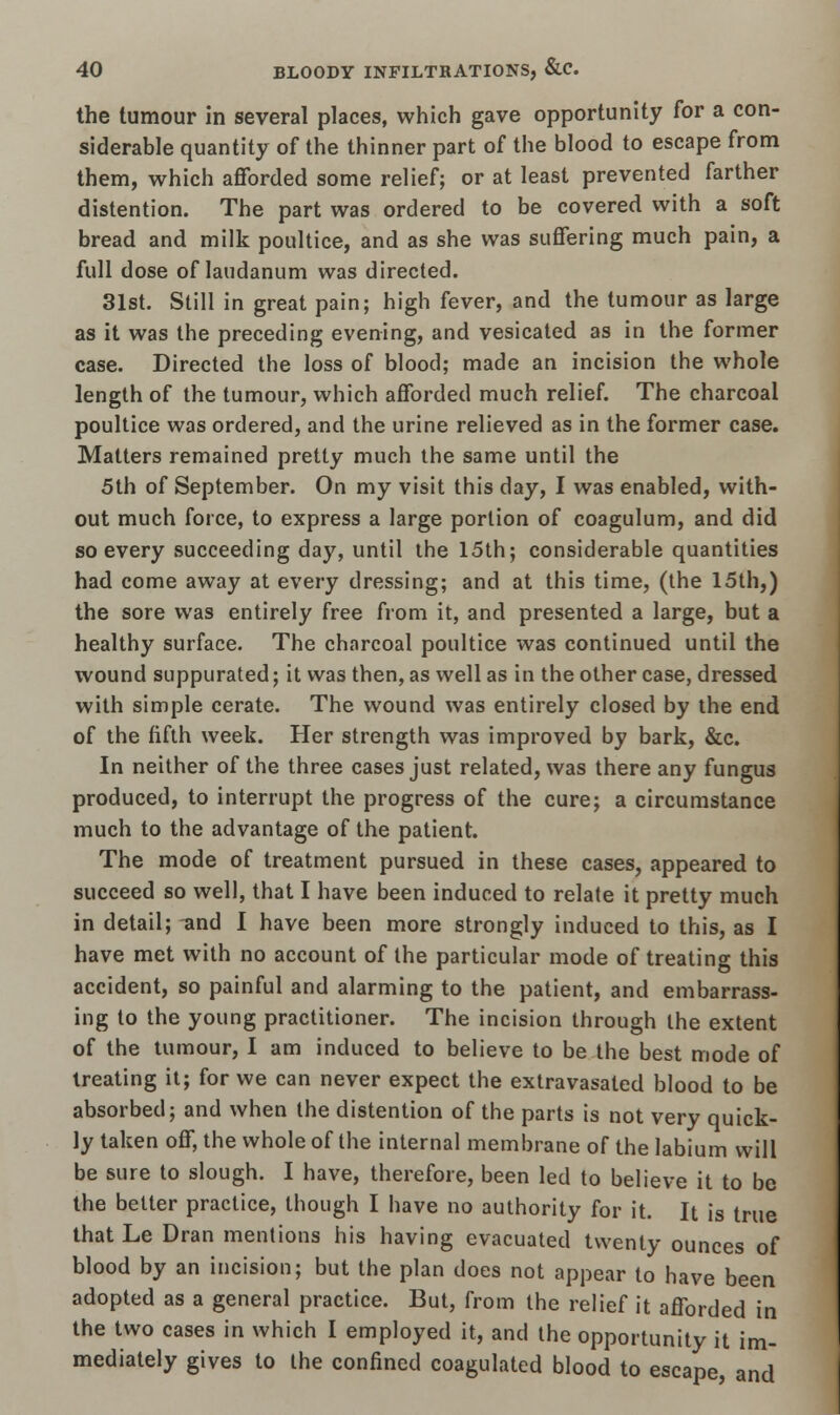 the tumour in several places, which gave opportunity for a con- siderable quantity of the thinner part of the blood to escape from them, which afforded some relief; or at least prevented farther distention. The part was ordered to be covered with a soft bread and milk poultice, and as she was suffering much pain, a full dose of laudanum was directed. 31st. Still in great pain; high fever, and the tumour as large as it was the preceding evening, and vesicated as in the former case. Directed the loss of blood; made an incision the whole length of the tumour, which afforded much relief. The charcoal poultice was ordered, and the urine relieved as in the former case. Matters remained pretty much the same until the 5th of September. On my visit this day, I was enabled, with- out much force, to express a large portion of coagulum, and did so every succeeding day, until the 15th; considerable quantities had come away at every dressing; and at this time, (the 15th,) the sore was entirely free from it, and presented a large, but a healthy surface. The charcoal poultice was continued until the wound suppurated; it was then, as well as in the other case, dressed with simple cerate. The wound was entirely closed by the end of the fifth week. Her strength was improved by bark, &c. In neither of the three cases just related, was there any fungus produced, to interrupt the progress of the cure; a circumstance much to the advantage of the patient. The mode of treatment pursued in these cases, appeared to succeed so well, that I have been induced to relate it pretty much in detail; and I have been more strongly induced to this, as I have met with no account of the particular mode of treating this accident, so painful and alarming to the patient, and embarrass- ing to the young practitioner. The incision through the extent of the tumour, I am induced to believe to be the best mode of treating it; for we can never expect the extravasated blood to be absorbed; and when the distention of the parts is not very quick- ly taken off, the whole of the internal membrane of the labium will be sure to slough. I have, therefore, been led to believe it to be the better practice, though I have no authority for it. It is true that Le Dran mentions his having evacuated twenty ounces of blood by an incision; but the plan does not appear to have been adopted as a general practice. But, from the relief it afforded in the two cases in which I employed it, and the opportunity it im- mediately gives to the confined coagulated blood to escape, and
