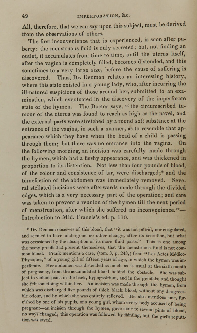 All, therefore, that we can say upon this subject, must be derived from the observations of others. The first inconvenience that is experienced, is soon after pu- berty: the menstruous fluid is duly secreted; but, not finding an outlet, it accumulates from time to time, until the uterus itself, after the vagina is completely filled, becomes distended, and this sometimes to a very large size, before the cause of suffering is discovered. Thus, Dr. Denman relates an interesting history, where this state existed in a young lady, who, after incurring the ill-natured suspicions of those around her, submitted to an exa- mination, which eventuated in the discovery of the imperforate state of the hymen. The Doctor says,  the circumscribed tu- mour of the uterus was found to reach as high as the navel, and the external parts were stretched by a round soft substance at the entrance of the vagina, in such a manner, as to resemble that ap- pearance which they have when the head of a child is passing through them; but there was no entrance into the vagina. On the following morning, an incision was carefully made through the hymen, which had a fleshy appearance, and was thickened in proportion to its distention. Not less than four pounds of blood, of the colour and consistence of tar, were discharged;* and the tumefaction of the abdomen was immediately removed. Seve- ral stellated incisions were afterwards made through the divided edges, which is a very necessary part of the operation; and care was taken to prevent a reunion of the hymen till the next period of menstruation, after which she suffered no inconvenience.— Introduction to Mid. Francis's ed. p. 110. * Dr. Denman observes of this blood, that it was not patrid, nor coagulated, and seemed to have undergone no other change, after its secretion, but what was occasioned by the absorption of its more fluid parts. This is one among the many proofs that present themselves, that the menstruous fluid is not com- mon blood. Frank mentions a case, (torn. 3, p. 243,) from Les Actes Medico- Physiques, of a young girl of fifteen years of age, in which the hymen was im- perforate. Her abdomen was distended as much as is usual at the sixth month of pregnancy, from the accumulated blood behind the obstacle. She was sub- ject to violent pains in the back, hypogastrium, and in the genitals; and thought she felt something within her. An incision was made through the hymen, from which was discharged five pounds of thick black blood, without any disagreea- ble odour, and by which she was entirely relieved. He also mentions one fur- nished by one of his pupils, of a young girl, whom every body accused of being pregnant—an incision through the hymen, gave issue to several pints of blood, no ways changed; this operation was followed by fainting, but the girl's reputa- tion was saved. P 