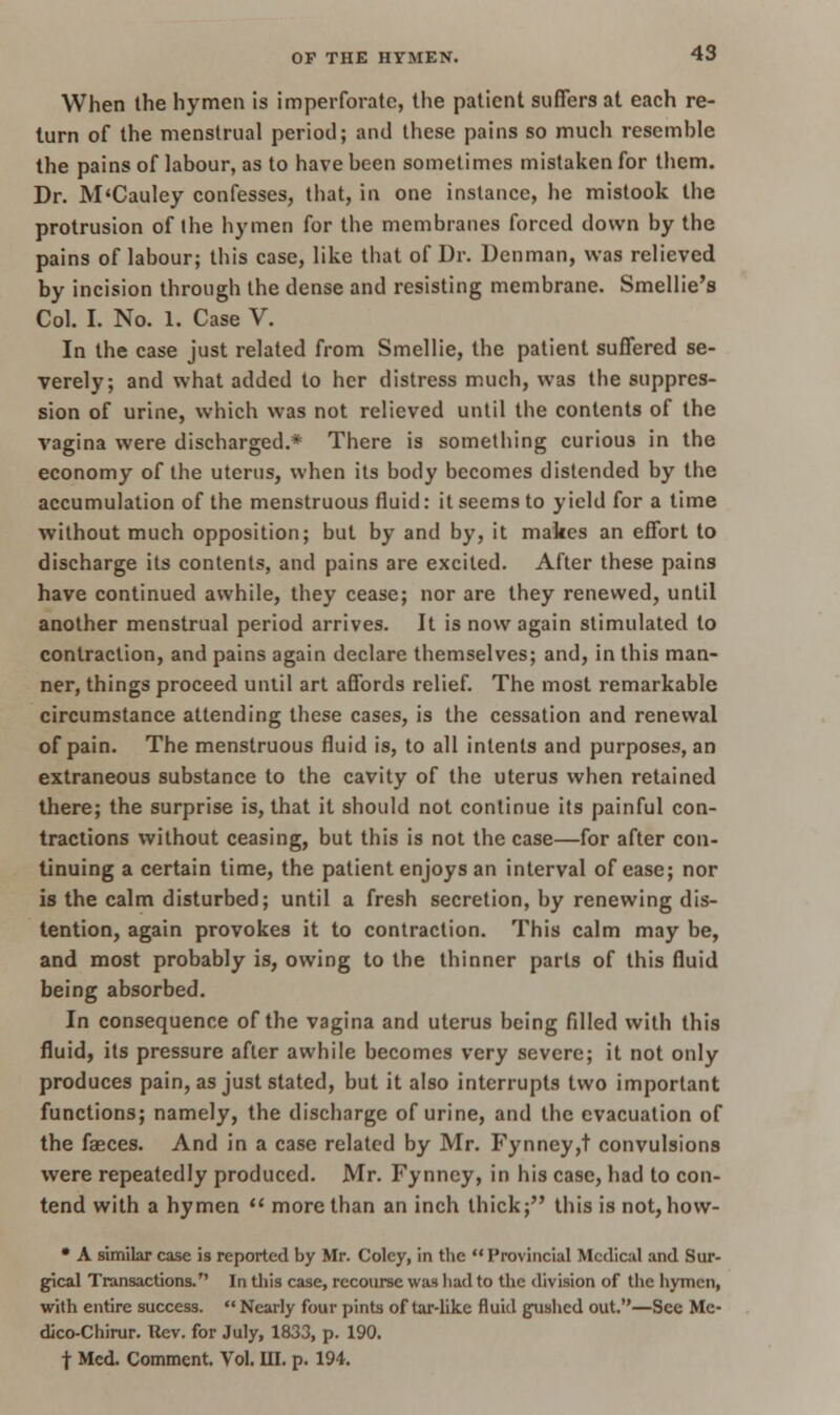 When the hymen is imperforate, the patient suffers at each re- turn of the menstrual period; and these pains so much resemhle the pains of labour, as to have been sometimes mistaken for them. Dr. M'Cauley confesses, that, in one instance, he mistook the protrusion of the hymen for the membranes forced down by the pains of labour; this case, like that of Dr. Denman, was relieved by incision through the dense and resisting membrane. Smellie's Col. I. No. 1. Case V. In the case just related from Smellie, the patient suffered se- verely; and what added to her distress much, was the suppres- sion of urine, which was not relieved until the contents of the vagina were discharged.* There is something curious in the economy of the uterus, when its body becomes distended by the accumulation of the menstruous fluid: it seems to yield for a time without much opposition; but by and by, it makes an effort to discharge its contents, and pains are excited. After these pains have continued awhile, they cease; nor are they renewed, until another menstrual period arrives. It is now again stimulated to contraction, and pains again declare themselves; and, in this man- ner, things proceed until art affords relief. The most remarkable circumstance attending these cases, is the cessation and renewal of pain. The menstruous fluid is, to all intents and purposes, an extraneous substance to the cavity of the uterus when retained there; the surprise is, that it should not continue its painful con- tractions without ceasing, but this is not the case—for after con- tinuing a certain time, the patient enjoys an interval of ease; nor is the calm disturbed; until a fresh secretion, by renewing dis- tention, again provokes it to contraction. This calm may be, and most probably is, owing to the thinner parts of this fluid being absorbed. In consequence of the vagina and uterus being filled with this fluid, its pressure after awhile becomes very severe; it not only produces pain, as just stated, but it also interrupts two important functions; namely, the discharge of urine, and the evacuation of the faeces. And in a case related by Mr. Fynney,t convulsions were repeatedly produced. Mr. Fynney, in his case, had to con- tend with a hymen  more than an inch thick; this is not, how- • A similar case is reported by Mr. Colcy, in the  Provincial Medical and Sur- gical Transactions. In this case, recourse was had to the division of the hymen, with entire success.  Nearly four pints of tar-like fluid gushed out.—Sec Me- dico-Chirur. Rev. for July, 1833, p. 190. f Med. Comment. Vol. III. p. 194.