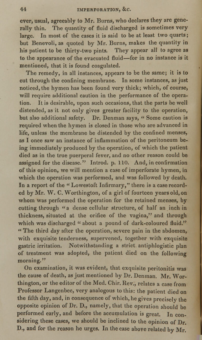 ever, usual, agreeably to Mr. Burns, who declares they are gene- rally thin. The quantity of fluid discharged is sometimes very large. In most of the cases it is said to be at least two quarts; but Benevoli, as quoted by Mr. Burns, makes the quantity in his patient to be thirty-two pints. They appear all to agree as to the appearance of the evacuated fluid—for in no instance is it mentioned, that it is found coagulated. The remedy, in all instances, appears to be the same; it is to cut through the confining membrane. In some instances, as just noticed, the hymen has been found very thick; which, of course, will require additional caution in the performance of the opera- tion. It is desirable, upon such occasions, that the parts be well distended, as it not only gives greater facility to the operation, but also additional safety. Dr. Denman says, Some caution is required when the hymen is closed in those who are advanced in life, unless the membrane be distended by the confined menses, as I once saw an instance of inflammation of the peritoneum be- ing immediately produced by the operation, of which the patient died as in the true puerperal fever, and no other reason could be assigned for the disease. Introd. p. 110. And, in confirmation of this opinion, we will mention a case of imperforate hymen, in which the operation was performed, and was followed by death. In a report of the Lowestoft Infirmary, there is a case record- ed by Mr. W. C. Worthington, of a girl of fourteen years old, on whom was performed the operation for the retained menses, by cutting through a dense cellular structure, of half an inch in thickness, situated at the orifice of the vagina, and through which was discharged about a pound of dark-coloured fluid. The third day after the operation, severe pain in the abdomen, with exquisite tenderness, supervened, together with exquisite gastric irritation. Notwithstanding a strict, antiphlogistic plan of treatment was adopted, the patient died on the following morning. On examination, it was evident, that exquisite peritonitis was the cause of death, as just mentioned by Dr. Denman. Mr. Wor- thington, or the editor of the Med. Chir. Rev., relates a case from Professor Langenbec, very analogous to this: the patient died on the fifth day, and, in consequence of which, he gives precisely the opposite opinion of Dr. D., namely, that the operation should be performed early, and before the accumulation is great. In con- sidering these cases, we should be inclined to the opinion of Dr. D., and for the reason he urges. In the case above related by Mr.
