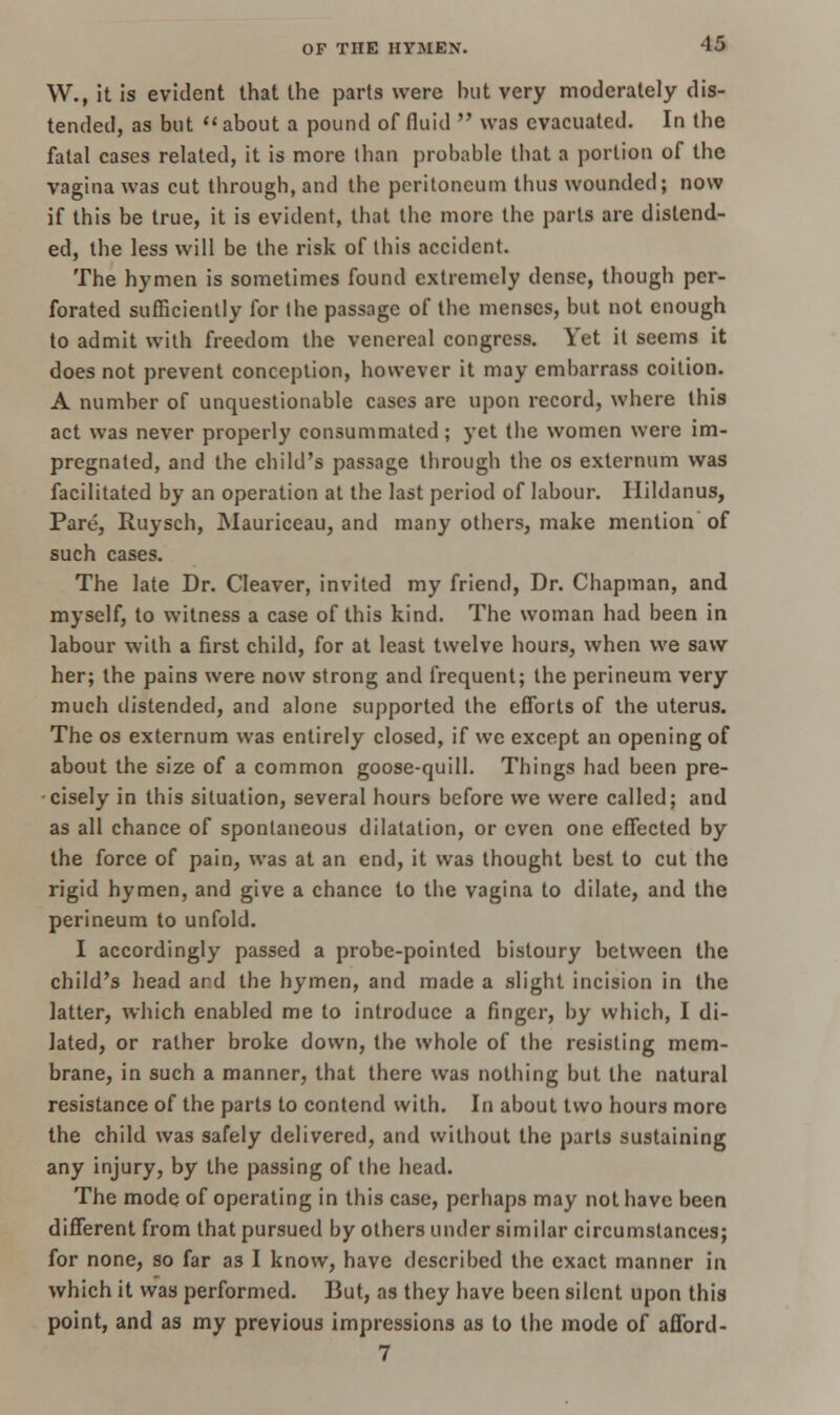 W., it is evident that the parts were but very moderately dis- tended, as but about a pound of fluid was evacuated. In the fatal cases related, it is more than probable that a portion of the vagina was cut through, and the peritoneum thus wounded; now if this be true, it is evident, that the more the parts are distend- ed, the less will be the risk of this accident. The hymen is sometimes found extremely dense, though per- forated sufficiently for Ihe passage of the menses, but not enough to admit with freedom the venereal congress. Yet it seems it does not prevent conception, however it may embarrass coition. A number of unquestionable cases are upon record, where this act was never properly consummated; yet the women were im- pregnated, and the child's passage through the os externum was facilitated by an operation at the last period of labour. Hildanus, Pare, Ruysch, Mauriceau, and many others, make mention of such cases. The late Dr. Cleaver, invited my friend, Dr. Chapman, and myself, to witness a case of this kind. The woman had been in labour with a first child, for at least twelve hours, when we saw her; the pains were now strong and frequent; the perineum very much distended, and alone supported the efforts of the uterus. The os externum was entirely closed, if we except an opening of about the size of a common goose-quill. Things had been pre- cisely in this situation, several hours before we were called; and as all chance of spontaneous dilatation, or even one effected by the force of pain, was at an end, it was thought best to cut the rigid hymen, and give a chance to the vagina to dilate, and the perineum to unfold. I accordingly passed a probe-pointed bistoury between the child's head ar.d the hymen, and made a slight incision in the latter, which enabled me to introduce a finger, by which, I di- lated, or rather broke down, the whole of the resisting mem- brane, in such a manner, that there was nothing but the natural resistance of the parts to contend with. In about two hours more the child was safely delivered, and without the parts sustaining any injury, by the passing of the head. The mode of operating in this case, perhaps may not have been different from that pursued by others under similar circumstances; for none, so far a3 I know, have described the exact manner in which it was performed. But, as they have been silent upon this point, and as my previous impressions as to the mode of afford- 7