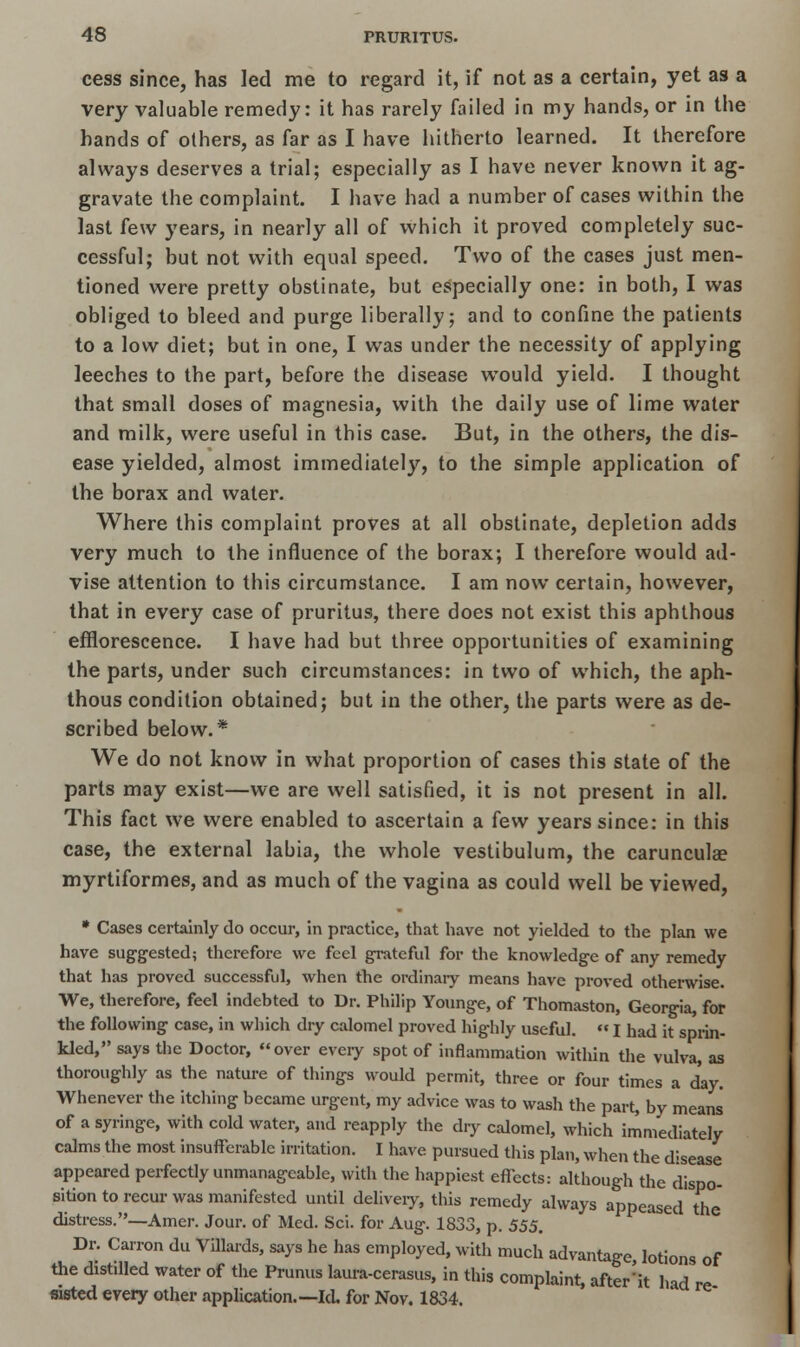 cess since, has led me to regard it, if not as a certain, yet as a very valuable remedy: it has rarely failed in my hands, or in the hands of others, as far as I have hitherto learned. It therefore always deserves a trial; especially as I have never known it ag- gravate the complaint. I have had a number of cases within the last few years, in nearly all of which it proved completely suc- cessful; but not with equal speed. Two of the cases just men- tioned were pretty obstinate, but especially one: in both, I was obliged to bleed and purge liberally; and to confine the patients to a low diet; but in one, I was under the necessity of applying leeches to the part, before the disease would yield. I thought that small doses of magnesia, with the daily use of lime water and milk, were useful in this case. But, in the others, the dis- ease yielded, almost immediately, to the simple application of the borax and water. Where this complaint proves at all obstinate, depletion adds very much to the influence of the borax; I therefore would ad- vise attention to this circumstance. I am now certain, however, that in every case of pruritus, there does not exist this aphthous efflorescence. I have had but three opportunities of examining the parts, under such circumstances: in two of which, the aph- thous condition obtained; but in the other, the parts were as de- scribed below.* We do not know in what proportion of cases this state of the parts may exist—we are well satisfied, it is not present in all. This fact we were enabled to ascertain a few years since: in this case, the external labia, the whole vestibulum, the carunculae myrtiformes, and as much of the vagina as could well be viewed, * Cases certainly do occur, in practice, that have not yielded to the plan we have suggested; therefore we feci grateful for the knowledge of any remedy that has proved successful, when the ordinary means have proved otherwise. We, therefore, feel indebted to Dr. Philip Younge, of Thomaston, Georgia, for the following case, in which dry calomel proved highly useful.  I had it sprin- kled, says the Doctor, over every spot of inflammation within the vulva, as thoroughly as the nature of things would permit, three or four times a day. Whenever the itching became urgent, my advice was to wash the part, by means of a syringe, with cold water, and reapply the dry calomel, which immediately calms the most insufferable irritation. I have pursued this plan, when the disease appeared perfectly unmanageable, with the happiest effects: although the dispo- sition to recur was manifested until delivery, this remedy always appeased the distress.—Amer. Jour, of Med. Sci. for Aug. 1833, p. 555. Dr. Carron du Villards, says he has employed, with much advantage lotions of the distilled water of the Prunus laura-cerasus, in this complaint, after'it had re sisted every other application.—Id. for Nov. 1834.
