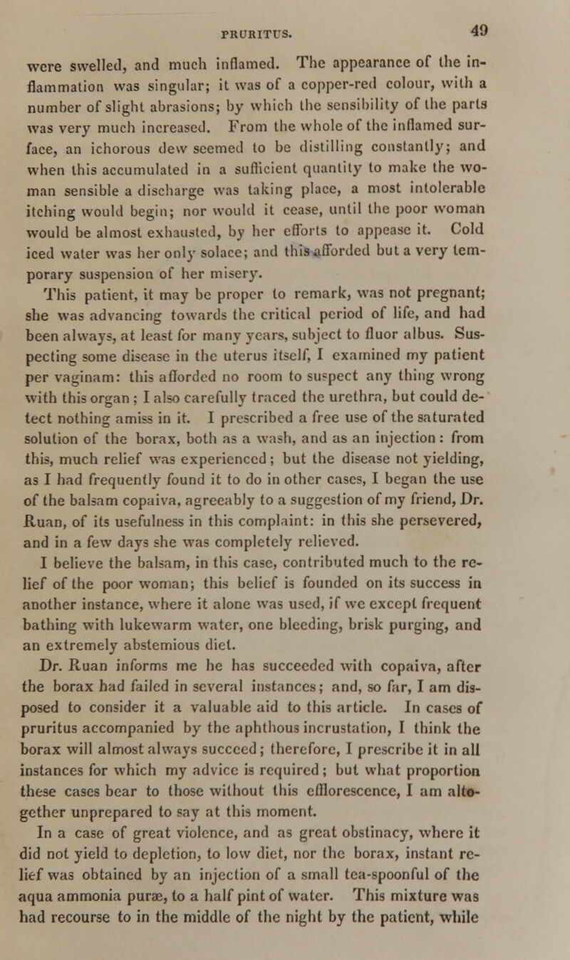 were swelled, and much inflamed. The appearance of the in- flammation was singular; it was of a copper-red colour, with a number of slight abrasions; by which the sensibility of the parts was very much increased. From the whole of the inflamed sur- face, an ichorous dew seemed to be distilling constantly; and when this accumulated in a sufficient quantity to make the wo- man sensible a discharge was taking place, a most intolerable itching would begin; nor would it cease, until the poor woman would be almost exhausted, by her efforts to appease it. Cold iced water was her only solace; and this afforded but a very tem- porary suspension of her misery. This patient, it may be proper to remark, was not pregnant; she was advancing towards the critical period of life, and had been always, at least for many years, subject to fluor albus. Sus- pecting some disease in the uterus itself, I examined my patient per vaginam: this afforded no room to suspect any thing wrong with this organ ; I also carefully traced the urethra, but could de- tect nothing amiss in it. I prescribed a free use of the saturated solution of the borax, both as a wash, and as an injection: from this, much relief was experienced; but the disease not yielding, as I had frequently found it to do in other cases, I began the use of the balsam copaiva, agreeably to a suggestion of my friend, Dr. Ruan, of its usefulness in this complaint: in this she persevered, and in a few days she was completely relieved. I believe the balsam, in this case, contributed much to the re- lief of the poor woman; this belief is founded on its success in another instance, where it alone was used, if we except frequent bathing with lukewarm water, one bleeding, brisk purging, and an extremely abstemious diet. Dr. Ruan informs me he has succeeded with copaiva, after the borax had failed in several instances; and, so far, I am dis- posed to consider it a valuable aid to this article. In cases of pruritus accompanied by the aphthous incrustation, I think the borax will almost always succeed; therefore, I prescribe it in all instances for which my advice is required; but what proportion these cases bear to those without this efflorescence, I am alto- gether unprepared to say at this moment. In a case of great violence, and as great obstinacy, where it did not yield to depiction, to low diet, nor the borax, instant re- lief was obtained by an injection of a small tea-spoonful of the aqua ammonia purse, to a half pint of water. This mixture was had recourse to in the middle of the night by the patient, while