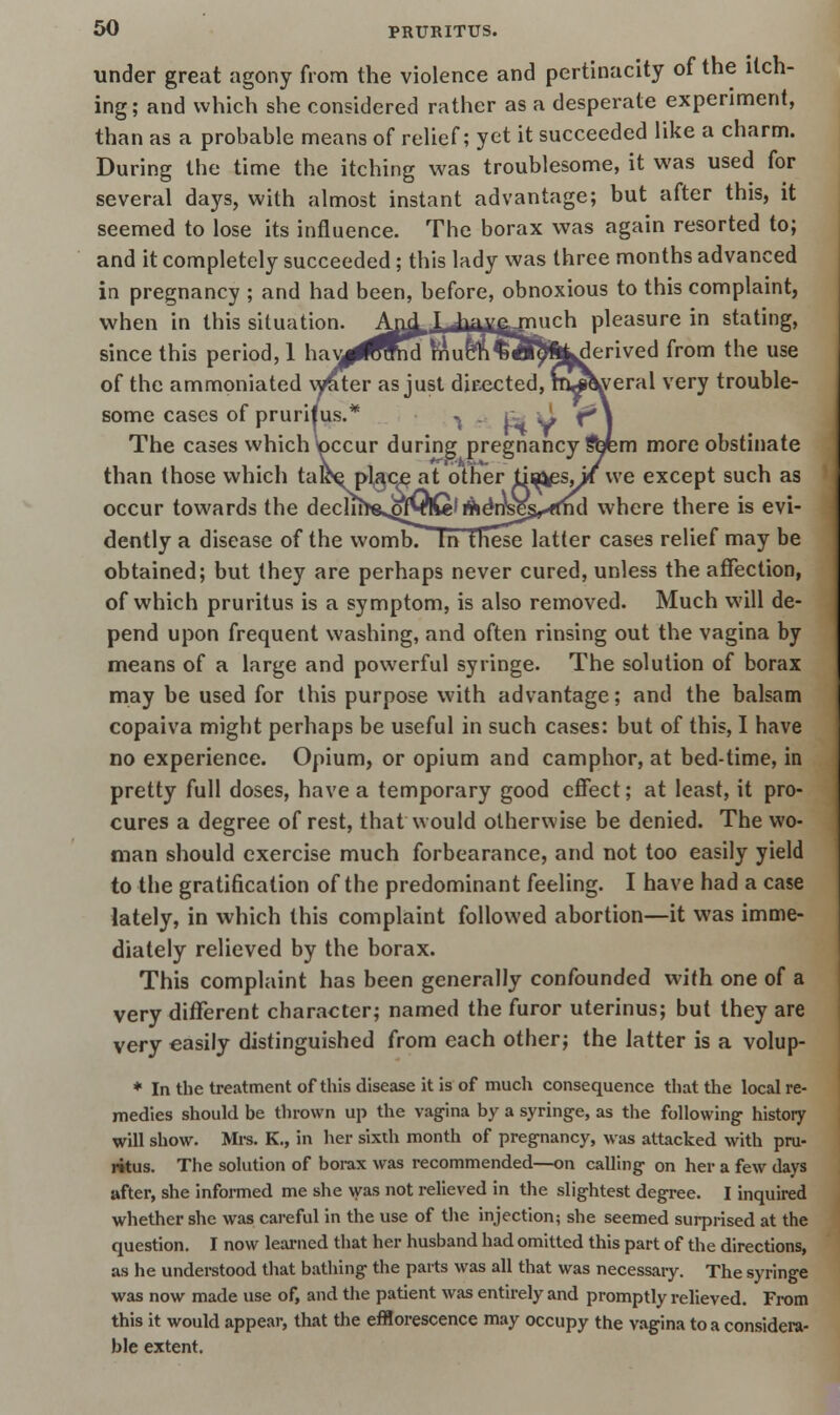under great agony from the violence and pertinacity of the itch- ing ; and which she considered rather as a desperate experiment, than as a probable means of relief; yet it succeeded like a charm. During the time the itching was troublesome, it was used for several days, with almost instant advantage; but after this, it seemed to lose its influence. The borax was again resorted to; and it completely succeeded; this lady was three months advanced in pregnancy ; and had been, before, obnoxious to this complaint, when in this situation. A^XJiai^jnuch pleasure in stating, since this period, 1 hay^^md muc^ri?«^%k^erived from the use of the ammoniated waiter as just dir-ected, m^tyeral very trouble- some cases of pruritus.* -> . , The cases which \pccur during pregnancy Sbfem more obstinate than those which ta^e pl,§c^ at other tia^esj* we except such as occur towards the declir^fts^fyiQl ifteVysE^ffnd where there is evi- dently a disease of the wombT In these latter cases relief may be obtained; but they are perhaps never cured, unless the affection, of which pruritus is a symptom, is also removed. Much will de- pend upon frequent washing, and often rinsing out the vagina by means of a large and powerful syringe. The solution of borax may be used for this purpose with advantage; and the balsam copaiva might perhaps be useful in such cases: but of this, I have no experience. Opium, or opium and camphor, at bed-time, in pretty full doses, have a temporary good effect; at least, it pro- cures a degree of rest, that would otherwise be denied. The wo- man should exercise much forbearance, and not too easily yield to the gratification of the predominant feeling. I have had a case lately, in which this complaint followed abortion—it was imme- diately relieved by the borax. This complaint has been generally confounded with one of a very different character; named the furor uterinus; but they are very easily distinguished from each other; the latter is a volup- * In the treatment of this disease it is of much consequence that the local re- medies should be thrown up the vagina by a syringe, as the following history will show. Mrs. K., in her sixth month of pregnancy, was attacked with pru- ritus. The solution of borax was recommended—on calling on her a few days after, she informed me she was not relieved in the slightest degree. I inquired whether she was careful in the use of the injection; she seemed surprised at the question. I now learned that her husband had omitted this part of the directions, as he understood that bathing the parts was all that was necessary. The syringe was now made use of, and the patient was entirely and promptly relieved. From this it would appear, that the efflorescence may occupy the vagina to a considera- ble extent.