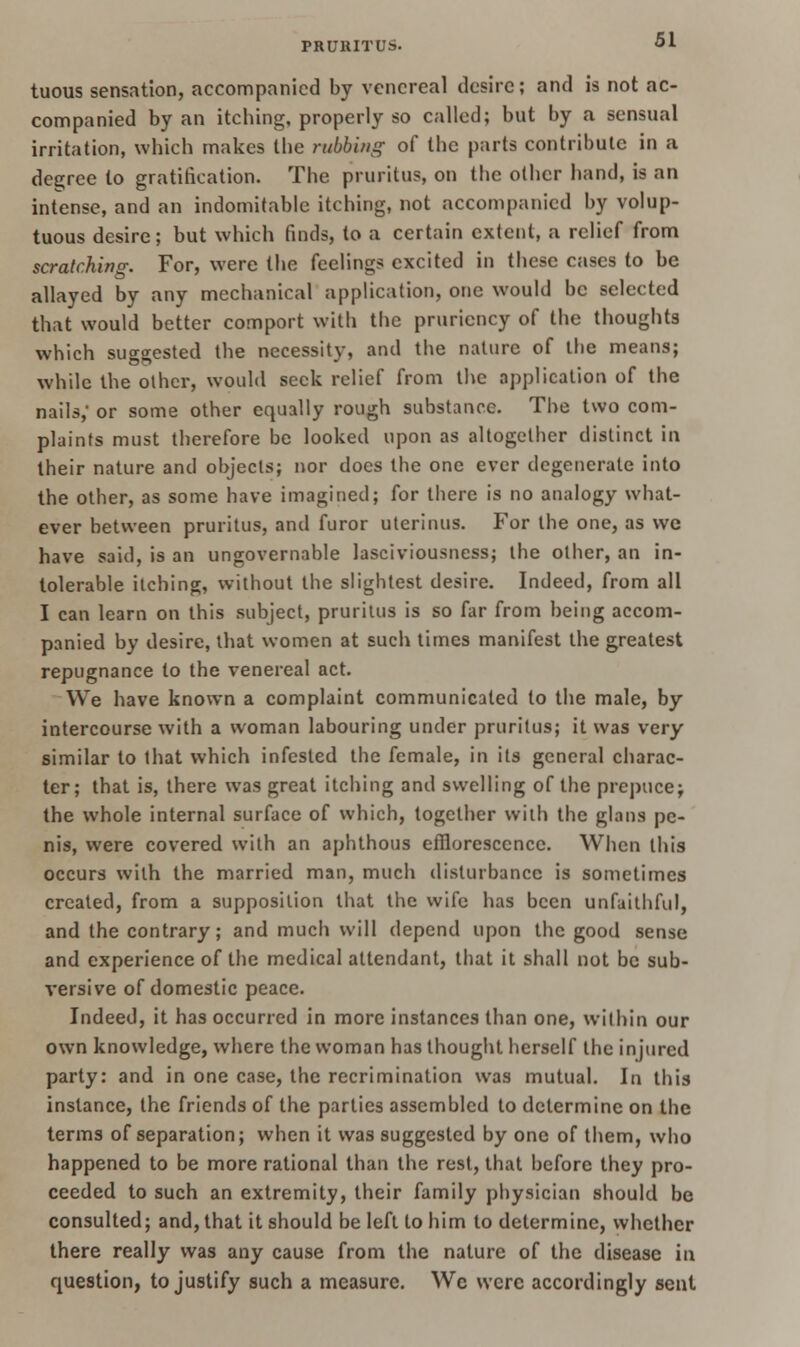 tuous sensation, accompanied by venereal desire; and is not ac- companied by an itching, properly so called; but by a sensual irritation, which makes the rubbing of the parts contribute in a degree to gratification. The pruritus, on the other hand, is an intense, and an indomitable itching, not accompanied by volup- tuous desire; but which finds, to a certain extent, a relief from scratching. For, were the feelings excited in these cases to be allayed by any mechanical application, one would be selected that would better comport with the pruriency of the thoughts which suggested the necessity, and the nature of the means; while the other, would seek relief from the application of the nails, or some other equally rough substance. The two com- plaints must therefore be looked upon as altogether distinct in their nature and objects; nor does the one ever degenerate into the other, as some have imagined; for there is no analogy what- ever between pruritus, and furor uterinus. For the one, as we have said, is an ungovernable lasciviousness; the other, an in- tolerable itching, without the slightest desire. Indeed, from all I can learn on this subject, pruritus is so far from being accom- panied by desire, that women at such times manifest the greatest repugnance to the venereal act. We have known a complaint communicated to the male, by intercourse with a woman labouring under pruritus; it was very similar to that which infested the female, in its general charac- ter; that is, there was great itching and swelling of the prepucej the whole internal surface of which, together with the glana pe- nis, were covered with an aphthous efflorescence. When this occurs with the married man, much disturbance is sometimes created, from a supposition that the wife has been unfaithful, and the contrary; and much will depend upon the good sense and experience of the medical attendant, that it shall not be sub- versive of domestic peace. Indeed, it has occurred in more instances than one, within our own knowledge, where the woman has thought herself the injured party: and in one case, the recrimination was mutual. In this instance, the friends of the parties assembled to determine on the terms of separation; when it was suggested by one of them, who happened to be more rational than the rest, that before they pro- ceeded to such an extremity, their family physician should be consulted; and, that it should be left to him to determine, whether there really was any cause from the nature of the disease in question, to justify such a measure. Wc were accordingly sent