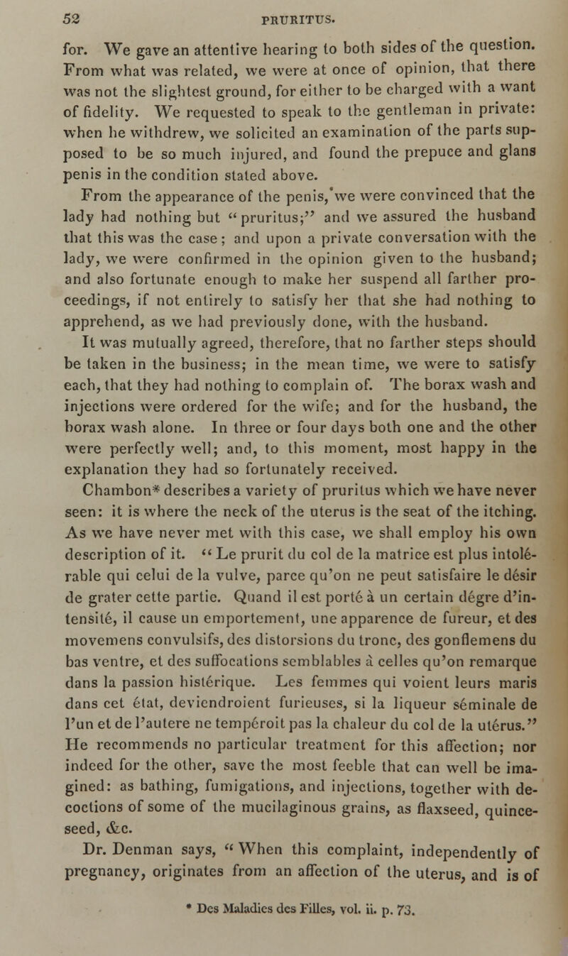 for. We gave an attentive hearing to both sides of the question. From what was related, we were at once of opinion, that there was not the slightest ground, for either to be charged with a want of fidelity. We requested to speak to the gentleman in private: when he withdrew, we solicited an examination of the parts sup- posed to be so much injured, and found the prepuce and glans penis in the condition stated above. From the appearance of the penis,'we were convinced that the lady had nothing but pruritus; and we assured the husband that this was the case; and upon a private conversation with the lady, we were confirmed in the opinion given to the husband; and also fortunate enough to make her suspend all farther pro- ceedings, if not entirely to satisfy her that she had nothing to apprehend, as we had previously done, with the husband. It was mutually agreed, therefore, that no farther steps should be taken in the business; in the mean time, we were to satisfy each, that they had nothing to complain of. The borax wash and injections were ordered for the wife; and for the husband, the borax wash alone. In three or four days both one and the other were perfectly well; and, to this moment, most happy in the explanation they had so fortunately received. Chambon* describes a variety of pruritus which we have never seen: it is where the neck of the uterus is the seat of the itching. As we have never met with this case, we shall employ his own description of it.  Le prurit du col de la matrice est plus intole- rable qui celui de la vulve, parce qu'on ne peut satisfaire le desir de grater cette partie. Quand il est porte a un certain degre d'in- tensile, il cause un emportement, uneapparence de fureur, et des movemens convulsifs, des distorsions du tronc, des gonflemens du bas ventre, et des suffocations semblables a celles qu'on remarque dans la passion histerique. Les femmes qui voient leurs maris dans cet etat, deviendroient furieuses, si la liqueur seminale de l'unetdel'autere ne tempcroitpas la chaleur du col de la uterus. He recommends no particular treatment for this affection; nor indeed for the other, save the most feeble that can well be ima- gined: as bathing, fumigations, and injections, together with de- coctions of some of the mucilaginous grains, as flaxseed, quince- seed, &c. Dr. Denman says,  When this complaint, independently of pregnancy, originates from an affection of the uterus, and is of * Des Maladies des Filles, vol. ii. p. 73.