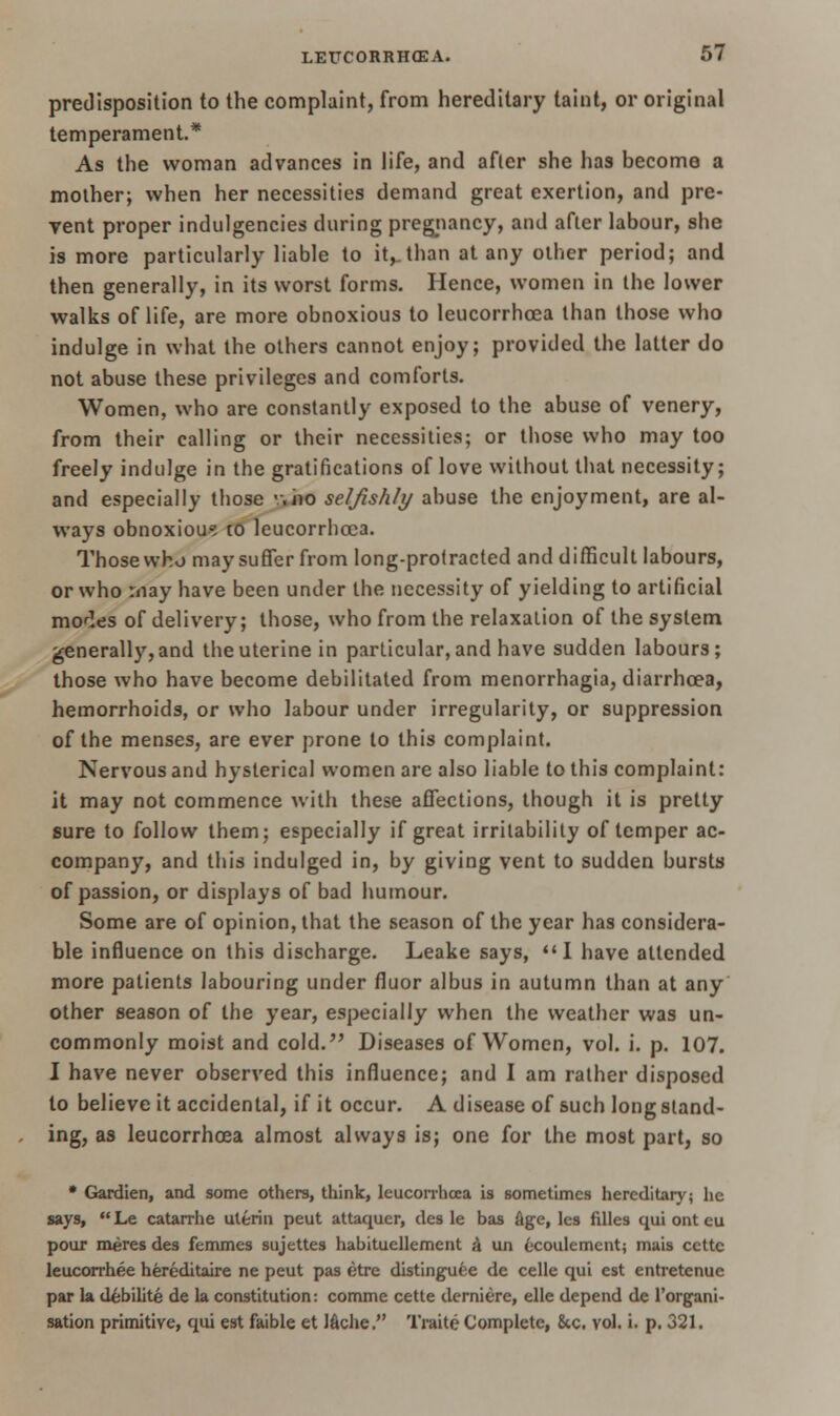 predisposition to the complaint, from hereditary taint, or original temperament* As the woman advances in life, and after she has become a mother; when her necessities demand great exertion, and pre- vent proper indulgences during pregnancy, and after labour, she is more particularly liable to it,.than at any other period; and then generally, in its worst forms. Hence, women in the lower walks of life, are more obnoxious to leucorrhcea than those who indulge in what the others cannot enjoy; provided the latter do not abuse these privileges and comforts. Women, who are constantly exposed to the abuse of venery, from their calling or their necessities; or those who may too freely indulge in the gratifications of love without that necessity; and especially those v.iio seljishly abuse the enjoyment, are al- ways obnoxious to leucorrhcea. Those who may suffer from long-protracted and difficult labours, or who may have been under the necessity of yielding to artificial monies of delivery; those, who from the relaxation of the system generally, and the uterine in particular, and have sudden labours; those who have become debilitated from menorrhagia, diarrhoea, hemorrhoids, or who labour under irregularity, or suppression of the menses, are ever prone to this complaint. Nervous and hysterical women are also liable to this complaint: it may not commence with these affections, though it is pretty sure to follow them; especially if great irritability of temper ac- company, and this indulged in, by giving vent to sudden bursts of passion, or displays of bad humour. Some are of opinion, that the season of the year has considera- ble influence on this discharge. Leake says, I have attended, more patients labouring under fluor albus in autumn than at any other season of the year, especially when the weather was un- commonly moist and cold. Diseases of Women, vol. i. p. 107. I have never observed this influence; and I am rather disposed to believe it accidental, if it occur. A disease of such longstand- ing, as leucorrhcea almost always is; one for the most part, so • Gardien, and some others, think, leucorrhcea is sometimes hereditary; he says,  Le catarrhe uterin peut attaquer, des le bas Age, les fdles qui ont eu pour meres des femmes sujettes habituellement k un ecoulement; mais ccttc leucorrhee hereditaire ne peut pas etre distinguee de celle qui est entretenue par la debilite de la constitution: comme cette derniere, elle depend de l'organi- sation primitive, qui est faible et l&che. Traite Complete, 8cc. vol. i. p. 321.