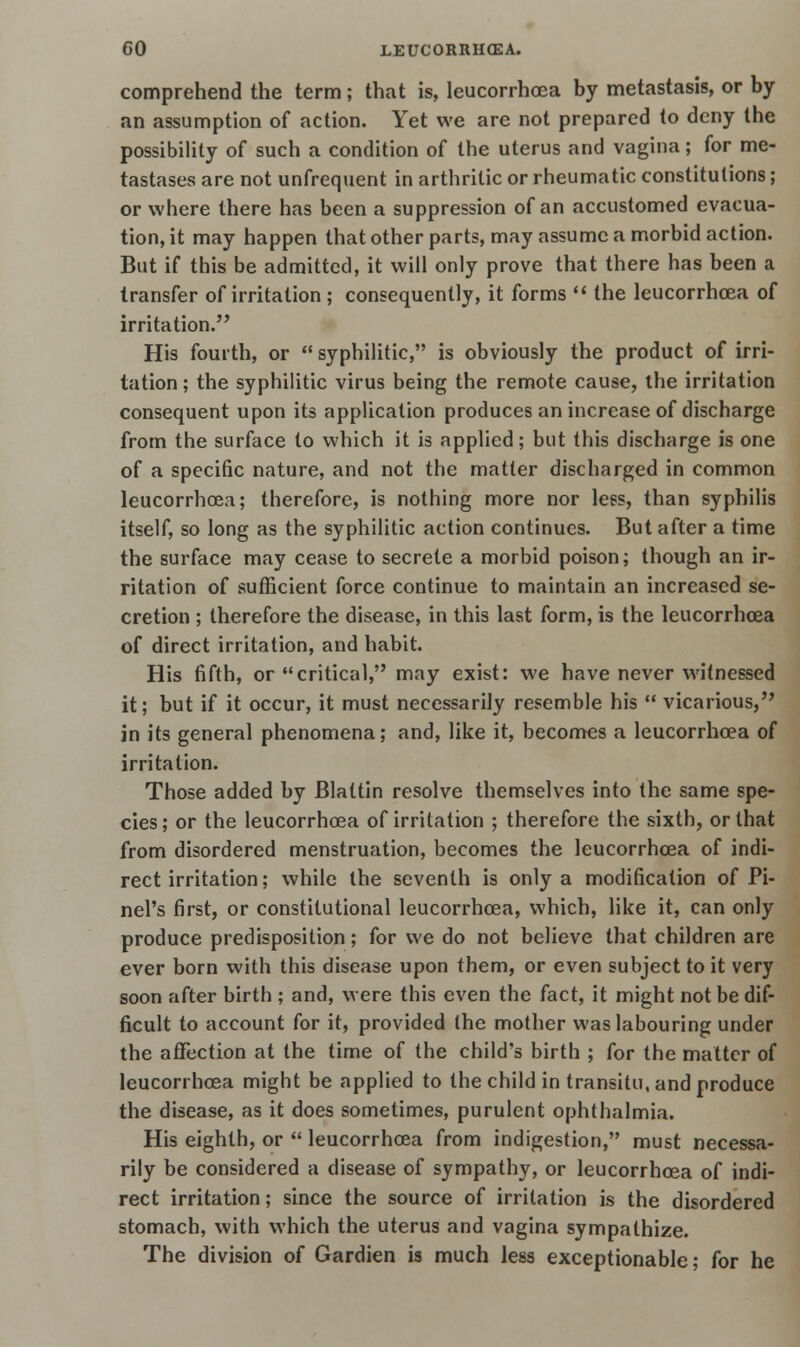 comprehend the term; that is, leucorrhcea by metastasis, or by an assumption of action. Yet we are not prepared to deny the possibility of such a condition of the uterus and vagina; for me- tastases are not unfrequent in arthritic or rheumatic constitutions; or where there has been a suppression of an accustomed evacua- tion, it may happen that other parts, may assume a morbid action. But if this be admitted, it will only prove that there has been a transfer of irritation; consequently, it forms  the leucorrhcea of irritation. His fourth, or  syphilitic, is obviously the product of irri- tation; the syphilitic virus being the remote cause, the irritation consequent upon its application produces an increase of discharge from the surface to which it is applied; but this discharge is one of a specific nature, and not the matter discharged in common leucorrhcea; therefore, is nothing more nor less, than syphilis itself, so long as the syphilitic action continues. But after a time the surface may cease to secrete a morbid poison; though an ir- ritation of sufficient force continue to maintain an increased se- cretion ; therefore the disease, in this last form, is the leucorrhcea of direct irritation, and habit. His fifth, or critical, may exist: we have never witnessed it; but if it occur, it must necessarily resemble his  vicarious, in its general phenomena; and, like it, becomes a leucorrhcea of irritation. Those added by Blaltin resolve themselves into the same spe- cies; or the leucorrhoea of irritation ; therefore the sixth, or that from disordered menstruation, becomes the leucorrhcea of indi- rect irritation; while the seventh is only a modification of Pi- nel's first, or constitutional leucorrhcea, which, like it, can only produce predisposition ; for we do not believe that children are ever born with this disease upon them, or even subject to it very soon after birth ; and, were this even the fact, it might not be dif- ficult to account for it, provided the mother was labouring under the affection at the time of the child's birth ; for the matter of leucorrhcea might be applied to the child in transitu, and produce the disease, as it does sometimes, purulent ophthalmia. His eighth, or  leucorrhcea from indigestion, must necessa- rily be considered a disease of sympathy, or leucorrhcea of indi- rect irritation; since the source of irritation is the disordered stomach, with which the uterus and vagina sympathize. The division of Gardien is much less exceptionable; for he