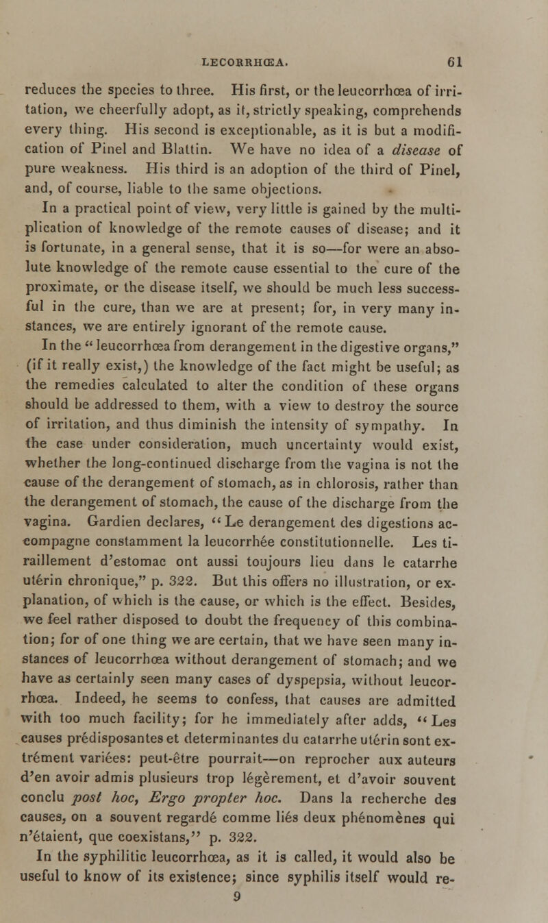 reduces the species to three. His first, or the leucorrhoea of irri- tation, we cheerfully adopt, as it, strictly speaking, comprehends every thing. His second is exceptionable, as it is but a modifi- cation of Pinel and Blattin. We have no idea of a disease of pure weakness. His third is an adoption of the third of Pinel, and, of course, liable to the same objections. In a practical point of view, very little is gained by the multi- plication of knowledge of the remote causes of disease; and it is fortunate, in a general sense, that it is so—for were an abso- lute knowledge of the remote cause essential to the cure of the proximate, or the disease itself, we should be much less success- ful in the cure, than we are at present; for, in very many in- stances, we are entirely ignorant of the remote cause. In the  leucorrhoea from derangement in the digestive organs, (if it really exist,) the knowledge of the fact might be useful; as the remedies calculated to alter the condition of these organs should be addressed to them, with a view to destroy the source of irritation, and thus diminish the intensity of sympathy. In the case under consideration, much uncertainty would exist, whether the long-continued discharge from the vagina is not the cause of the derangement of stomach, as in chlorosis, rather than the derangement of stomach, the cause of the discharge from the vagina. Gardien declares, Le derangement des digestions ac- eompagne constamment la leucorrhee constitutionnelle. Les ti- raillement d'estomac ont aussi toujours lieu dans le catarrhe uterin chronique, p. 322. But this offer3 no illustration, or ex- planation, of which is the cause, or which is the effect. Besides, we feel rather disposed to doubt the frequency of this combina- tion; for of one thing we are certain, that we have seen many in- stances of leucorrhoea without derangement of stomach; and we have as certainly seen many cases of dyspepsia, without leucor- rhoea. Indeed, he seems to confess, that causes are admitted with too much facility; for he immediately after adds,  Les causes predisposantes et determinantes du catarrhe uterin sont ex- tremenl variees: peut-etre pourrait—on reprocher aux auteurs d'en avoir admis plusieurs trop legerement, et d'avoir souvent conclu post hoc, Ergo propter hoc. Dans la recherche des causes, on a souvent regarde comme lies deux phenomenes qui n'etaient, que coexistans, p. 322. In the syphilitic leucorrhoea, as it is called, it would also be useful to know of its existence; since syphilis itself would re- 9
