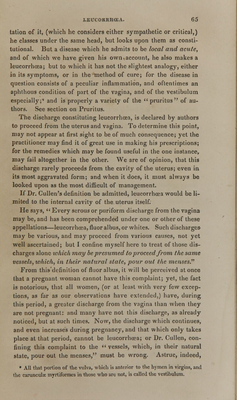 tation of it, (which he considers either sympathetic or critical,) he classes under the same head, but looks upon them as consti- tutional. But a disease which he admits to be local and acute, and of which we have given his own,account, he also makes a leucorrhoea; but to which it has not the slightest analogy, either in its symptoms, or in the method of cure; for the disease in question consists of a peculiar inflammation, and oftentimes an aphthous condition of part of the vagina, and of the vestibulum especially;* and is properly a variety of the  pruritus of au- thors. See section on Pruritus. The discharge constituting leucorrhcea, is declared by authors to proceed from the uterus and vagina. To determine this point, may not appear at first sight to be of much consequence; yet the practitioner may find it of great use in making his prescriptions; for the remedies which may be found useful in the one instance, may fail altogether in the other. We are of opinion, that this discharge rarely proceeds from the cavity of the uterus; even in its most aggravated form; and when it does, it must always be looked upon as the most difficult of management. If Dr. Cullen's definition be admitted, leucorrhcea would be li- mited to the internal cavity of the uterus itself. He says,  Every serous or puriform discharge from the vagina may be, and has been comprehended under one or other of these appellations—leucorrhcea, fluor albus, or whites. Such discharges- may be various, and may proceed from various causes, not yet well ascertained; but 1 confine myself here to treat of those dis- charges alone which may be presumed to proceed from the same vessels, which, in their natural state, pour out the menses. From this'definition of fluor albus, it will be perceived at once that a pregnant woman cannot have this complaint; yet, the fact is notorious, that all women, (or at least with very few excep- tions, as far as our observations have extended,) have, during this period, a greater discharge from the vagina than when they are not pregnant: and many have not this discharge, as already noticed, but at such times. Now, the discharge which continues, and even increases during pregnancy, and that which only takes place at that period, cannot be leucorrhcea; or Dr. Cullen, con- fining this complaint to the  vessels, which, in their natural state, pour out the menses, must be wrong. Astruc, indeed, • All that portion of the vulva, which is anterior to the hymen in virgins, and the carunculae myrtiformes in those who are not, is called the vestibulum.