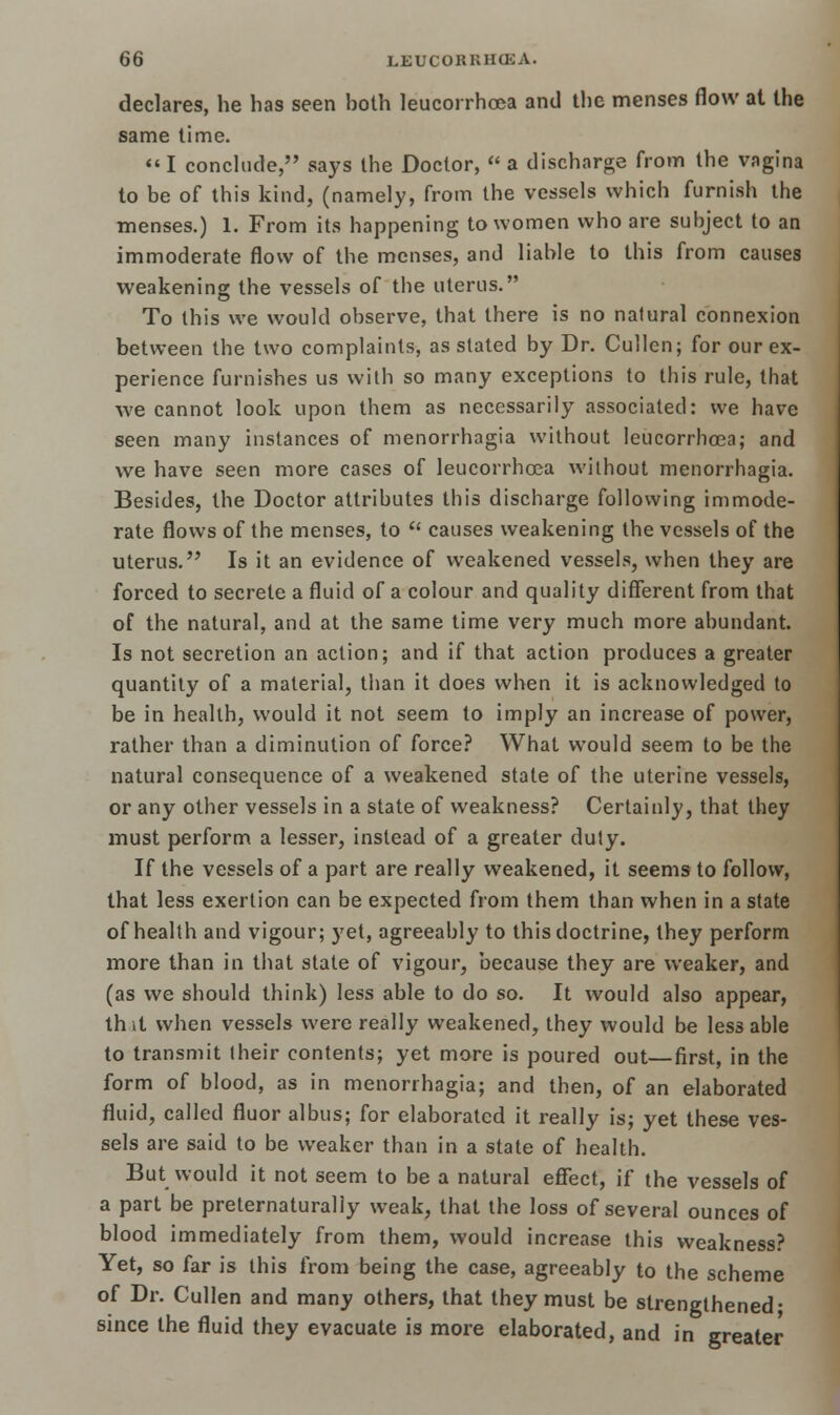 declares, he has seen hoth leucorrhoea and the menses flow at the same time. I conclude, says the Doctor,  a discharge from the vagina to be of this kind, (namely, from the vessels which furnish the menses.) 1. From its happening to women who are subject to an immoderate flow of the menses, and liable to this from causes weakening the vessels of the uterus. To this we would observe, that there is no natural connexion between the two complaints, as stated by Dr. Cullen; for our ex- perience furnishes us with so many exceptions to this rule, that we cannot look upon them as necessarily associated: we have seen many instances of menorrhagia without leucorrhoea; and we have seen more cases of leucorrhoea without menorrhagia. Besides, the Doctor attributes this discharge following immode- rate flows of the menses, to  causes weakening the vessels of the uterus. Is it an evidence of weakened vessels, when they are forced to secrete a fluid of a colour and quality different from that of the natural, and at the same time very much more abundant. Is not secretion an action; and if that action produces a greater quantity of a material, than it does when it is acknowledged to be in health, would it not seem to imply an increase of power, rather than a diminution of force? What would seem to be the natural consequence of a weakened state of the uterine vessels, or any other vessels in a state of weakness? Certainly, that they must perform a lesser, instead of a greater duty. If the vessels of a part are really weakened, it seems to follow, that less exertion can be expected from them than when in a state of health and vigour; yet, agreeably to this doctrine, they perform more than in that state of vigour, because they are weaker, and (as we should think) less able to do so. It would also appear, th it when vessels were really weakened, they would be less able to transmit their contents; yet more is poured out—first, in the form of blood, as in menorrhagia; and then, of an elaborated fluid, called fluor albus; for elaborated it really is; yet these ves- sels are said to be weaker than in a state of health. But would it not seem to be a natural effect, if the vessels of a part be preternaturally weak, that the loss of several ounces of blood immediately from them, would increase this weakness? Yet, so far is this from being the case, agreeably to the scheme of Dr. Cullen and many others, that they must be strengthened; since the fluid they evacuate is more elaborated, and in greater