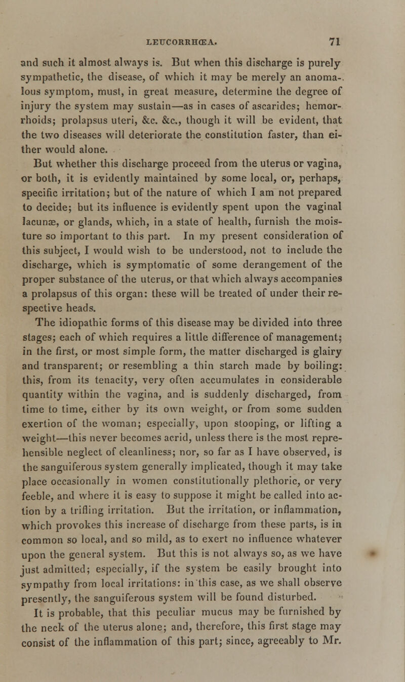 and such it almost always is. But when this discharge is purely sympathetic, the disease, of which it may be merely an anoma-. Ions symptom, must, in great measure, determine the degree of injury the system may sustain—as in cases of ascarides; hemor- rhoids; prolapsus uteri, &c. &c, though it will be evident, that the two diseases will deteriorate the constitution faster, than ei- ther would alone. But whether this discharge proceed from the uterus or vagina, or both, it is evidently maintained by some local, or, perhaps, specific irritation; but of the nature of which I am not prepared to decide; but its influence is evidently spent upon the vaginal lacunas, or glands, which, in a state of health, furnish the mois- ture so important to this part. In my present consideration of this subject, I would wish to be understood, not to include the discharge, which is symptomatic of some derangement of the proper substance of the uterus, or that which always accompanies a prolapsus of this organ: these will be treated of under their re- spective heads. The idiopathic forms of this disease may be divided into three stages; each of which requires a little difference of management; in the first, or most simple form, the matter discharged is glairy and transparent; or resembling a thin starch made by boiling: this, from its tenacity, very often accumulates in considerable quantity within the vagina, and is suddenly discharged, from time to time, either by its own weight, or from some sudden exertion of the woman; especially, upon stooping, or lifting a weight—this never becomes acrid, unless there is the most repre- hensible neglect of cleanliness; nor, so far as I have observed, is the sanguiferous system generally implicated, though it may take place occasionally in women constitutionally plethoric, or very feeble, and where it is easy to suppose it might be called into ac- tion by a trifling irritation. But the irritation, or inflammation, which provokes this increase of discharge from these parts, is in common so local, and so mild, as to exert no influence whatever upon the general system. But this is not always so, as we have just admitted; especially, if the system be easily brought into sympathy from local irritations: in this case, as we shall observe presently, the sanguiferous system will be found disturbed. It is probable, that this peculiar mucus may be furnished by the neck of the uterus alone; and, therefore, this first stage may consist of the inflammation of this part; since, agreeably to Mr.