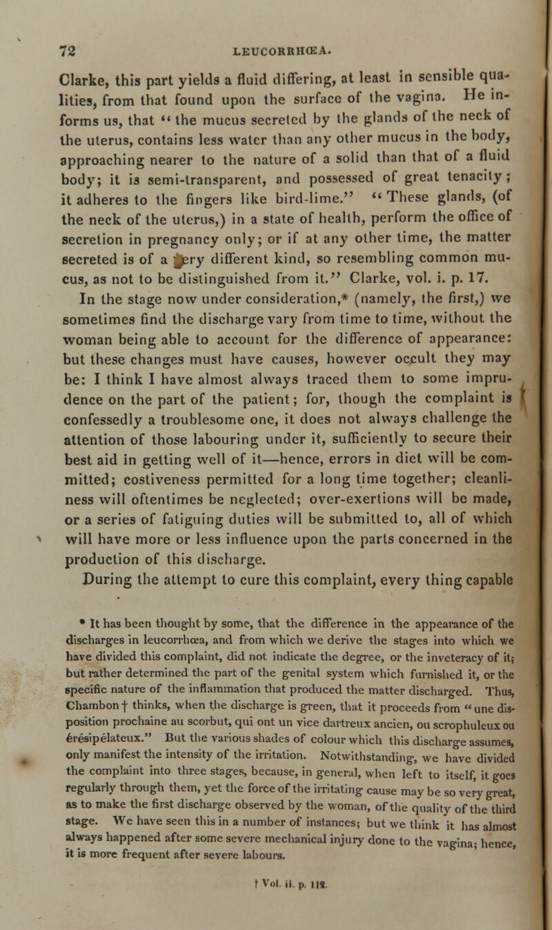 Clarke, this part yields a fluid differing, at least in sensible qua- lities, from that found upon the surface of the vagina. He in- forms us, that  the mucus secreted by the glands of the neck of the uterus, contains less water than any other mucus in the body, approaching nearer to the nature of a solid than that of a fluid body; it is semi-transparent, and possessed of great tenacity; it adheres to the fingers like bird-lime. These glands, (of the neck of the uterus,) in a state of health, perform the office of secretion in pregnancy only; or if at any other time, the matter secreted is of a -£ery different kind, so resembling common mu- cus, as not to be distinguished from it. Clarke, vol. i. p. 17. In the stage now under consideration,* (namely, the first,) we sometimes find the discharge vary from time to time, without the woman being able to account for the difference of appearance: but these changes must have causes, however occult they may be: I think I have almost always traced them to some impru- dence on the part of the patient; for, though the complaint is i confessedly a troublesome one, it does not always challenge the attention of those labouring under it, sufficiently to secure their best aid in getting well of it—hence, errors in diet will be com- mitted; costiveness permitted for a long time together; cleanli- ness will oftentimes be neglected; over-exertions will be made, or a series of fatiguing duties will be submitted to, all of which will have more or less influence upon the parts concerned in the production of this discharge. During the attempt to cure this complaint, every thing capable • It has been thought by some, that the difference in the appearance of the discharges in leucorrhcea, and from which we derive the stages into which we have divided this complaint, did not indicate the degree, or the inveteracy of it; but rather determined the part of the genital system which furnished it, or the specific nature of the inflammation that produced the matter discharged. Thus, Chambonf thinks, when the discharge is green, that it proceeds from  une dis- position prochaine au scorbut, qui ont un vice dartreux ancien, ou scrophuleux ou 6resipelateux. But the various shades of colour which this discharge assumes, only manifest the intensity of the irritation. Notwithstanding, we have divided the complaint into three stages, because, in general, when left to itself, it goes regularly through them, yet the force of the irritating cause may be so very great, as to make the first discharge observed by the woman, of the quality of the third stage. We have seen this in a number of instances; but we think it has almost always happened after some severe mechanical injury done to the vagina; hence, it is more frequent after severe labours. t Vol. ii. p. in.