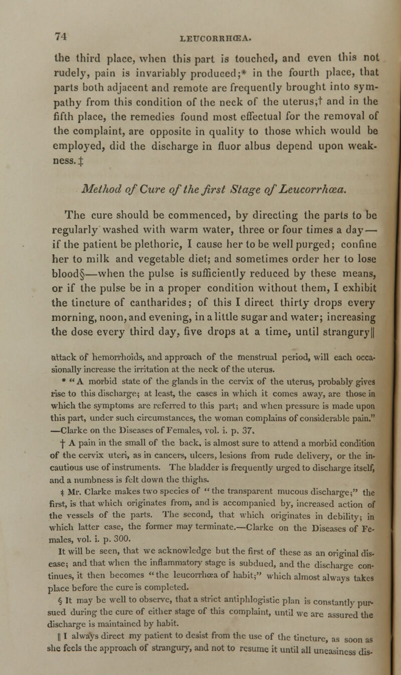 the third place, when this part is touched, and even this not rudely, pain is invariably produced;* in the fourth place, that parts bolh adjacent and remote arc frequently brought into sym- pathy from this condition of the neck of the uterus;t and in the fifth place, the remedies found most effectual for the removal of the complaint, are opposite in quality to those which would be employed, did the discharge in fluor albus depend upon weak- ness. | Method of Cure of the first Stage of Leucorrhoza. The cure should be commenced, by directing the parts to be regularly Washed with warm water, three or four times a day — if the patient be plethoric, I cause her to be well purged; confine her to milk and vegetable diet; and sometimes order her to lose blood§—when the pulse is sufficiently reduced by these means, or if the pulse be in a proper condition without them, I exhibit the tincture of cantharides; of this I direct thirty drops every morning, noon, and evening, in a little sugar and water; increasing the dose every third day, five drops at a time, until strangury|| attack of hemorrhoids, and approach of the menstrual period, will each occa- sionally increase the irritation at the neck of the uterus. *  A morbid state of the glands in the cervix of the uterus, probably gives rise to this discharge; at least, the cases in which it comes away, are those in which the symptoms are referred to this part; and when pressure is made upon this part, under such circumstances, the woman complains of considerable pain. —Clarke on the Diseases of Females, vol. i. p. 37. ■f A pain in the small of the back, is almost sure to attend a morbid condition of the cervix uteri, as in cancers, ulcers, lesions from rude delivery, or the in- cautious use of instruments. The bladder is frequently urged to discharge itself, and a numbness is felt down tbe thighs. $ Mr. Clarke makes two species of the transparent mucous discharge; the first, is that which originates from, and is accompanied by, increased action of the vessels of the parts. The second, that which originates in debility; in which latter case, the former may terminate.—Clarke on the Diseases of Fe- males, vol. i. p. 300. It will be seen, that we acknowledge but the first of these as an original dis- ease; and that when the inflammatory stage is subdued, and the discharge con- tinues, it then becomes  the leucorrhoea of habit; which almost always takes place before the cure is completed. § It may be well to observe, that a strict antiphlogistic plan is constantly pur- sued during the cure of either stage of this complaint, until we are assured the discharge is maintained by habit. || I always direct my patient to desist from the use of the tincture, as soon as she feels the approach of strangury, and not to resume it until all uneasiness dis-
