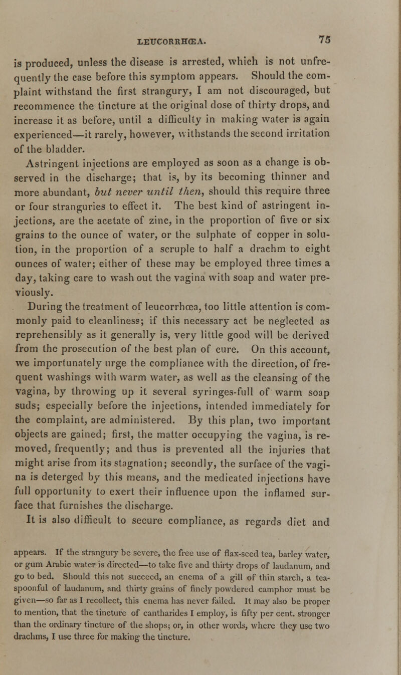 is produced, unless the disease is arrested, which is not unfre- quently the case before this symptom appears. Should the com- plaint withstand the first strangury, I am not discouraged, but recommence the tincture at the original dose of thirty drops, and increase it as before, until a difficulty in making water is again experienced—it rarely, however, withstands the second irritation of the bladder. Astringent injections are employed as soon as a change is ob- served in the discharge; that is, by its becoming thinner and more abundant, but never until then, should this require three or four stranguries to effect it. The best kind of astringent in- jections, are the acetate of zinc, in the proportion of five or six grains to the ounce of water, or the sulphate of copper in solu- tion, in the proportion of a scruple to half a drachm to eight ounces of water; either of these may be employed three times a day, taking care to wash out the vagina with soap and water pre- viously. During the treatment of leucorrhoea, too little attention is com- monly paid to cleanliness; if this necessary act be neglected as reprehensibly as it generally is, very little good will be derived from the prosecution of the best plan of cure. On this account, we importunately urge the compliance with the direction, of fre- quent washings with warm water, as well as the cleansing of the vagina, by throwing up it several syringes-full of warm soap suds; especially before the injections, intended immediately for the complaint, are administered. By this plan, two important objects are gained; first, the matter occupying the vagina, is re- moved, frequently; and thus is prevented all the injuries that might arise from its stagnation; secondly, the surface of the vagi- na is deterged by this means, and the medicated injections have full opportunity to exert their influence upon the inflamed sur- face that furnishes the discharge. It is also difficult to secure compliance, as regards diet and appears. If the strangury be severe, the free use of flax-seed tea, barley water, or gum Arabic water is directed—to take five and thirty drops of laudanum, and go to bed. Should this not succeed, an enema of a gill of thin starch, a tea- spoonful of laudanum, and thirty grains of finely powdered camphor must be given—so far as I recollect, this enema has never failed. It may also be proper to mention, that the tincture of cantharides I employ, is fifty per cent, stronger than the ordinary tincture of the shops; or, in other words, where they use two drachms, I use three for making the tincture.