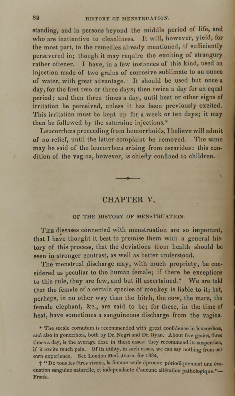 standing, and in persons beyond the middle period of life, and who are inattentive to cleanliness. It will, however, yield, for the most part, to the remedies already mentioned, if sufficiently persevered in; though it may require the exciting of strangury rather oftener. I have, in a few instances of this kind, used an injection made of two grains of corrosive sublimate to an ounce of water, with great advantage. It should be used but once a day, for the first two or three days; then twice a day for an equal period ; and then three times a day, until heat or other signs of irritation be perceived, unless it has been previously excited. This irritation must be kept up for a week or ten days; it may then be followed by the saturnine injections.* Leucorrhoea proceeding from hemorrhoids, I believe will admit of no relief, until the latter complaint be removed. The same may be said of the leucorrhoea arising from ascarides: this con- dition of the vagina, however, is chiefly confined to children. CHAPTER V. OF THE HISTORY OF MENSTRUATION. The diseases connected with menstruation are so important, that I have thought it best to premise them with a general his- tory of this process, that the deviations from health should be seen in stronger contrast, as well as better understood. The menstrual discharge may, with much propriety, be con- sidered as peculiar to the human female; if there be exceptions to this rule, they are few, and but ill ascertained, t We are told that the female of a certain species of monkey is liable to it; but, perhaps, in no other way than the bitch, the cow, the mare, the female elephant, &c, are said to be; for these, in the time of heat, have sometimes a sanguineous discharge from the vagina. • The secale cornutum is recommended with great confidence in leucorrhoea, and also in gonorrhoea, both by Dr. Negri and Dr. Ryan. About five grains, three times a day, is the average dose in these cases: they recommend its suspension, if it excite much pain. Of its utility, in such cases, we can say nothing from our own experience. See London Med. Journ. for 1834. f  De tous les etres vivans, la femme seule eprouve periodiquement une Eva- cuation sanguine naturelle, ct independante d'aucune alteration pathologique. Frank.