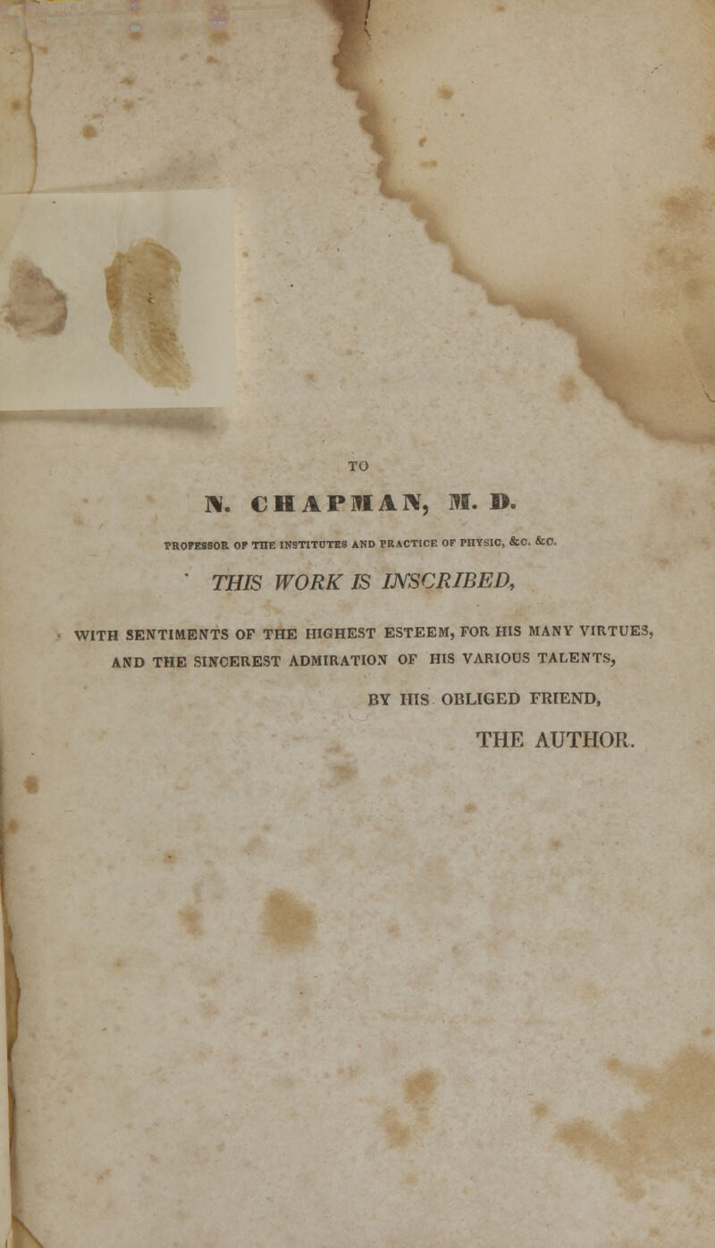 \. TO N. CHAPMAN, M. D. PROFESSOR OP THE INSTITUTES AND PRACTICE OF PHYSIC, &C. &0. ' THIS WORK IS INSCRIBED, WITH SENTIMENTS OF THE HIGHEST ESTEEM, FOR HIS MANY VIRTUES, AND THE SINCEREST ADMIRATION OF HIS VARIOUS TALENTS, BY HIS OBLIGED FRIEND, THE AUTHOR.