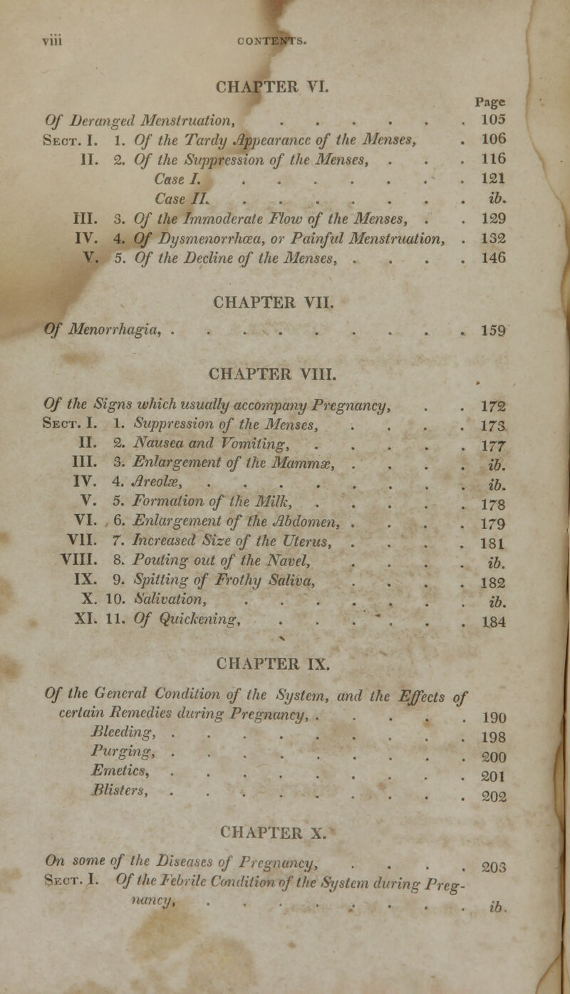 VU1 CONTESTS. CHAPTER VI. Page Of Deranged Menstruation, 105 Sect. I. 1. Of the Tardy Appearance of the Menses, 106 II. 2. Of the Suppression of the Menses, 116 121 Case IL ib. III. 3. Of the Immoderate Flow of the Menses, . 129 IV. 4. Of Dysmenorrhcea, or Painful Menstruation, 132 V. 5. Of the Decline of the 31enses, . 146 CHAPTER VII. > 159 CHAPTER VIII. Of the Signs which usually accompany Pregnancy, Sect. I. 1. Suppression of the Menses, II. 2. Nausea and Vomiting, III. 3. Enlargement of the Mammse, IV. 4. Areolae, .... V. 5. Formation of the Milk, VI. , 6. Enlargement of the Abdomen, VII. 7. Increased Size of the Uterus, VIII. 8. Pouting out of the Navel, IX. 9. Spitting of Frothy Saliva, X. 10. Salivation, XI. 11. Of Quickening, 172 173 177 ib. ib. 178 179 181 ib. 182 ib. 184 CHAPTER IX. Of the General Condition of the System, and the Effects of certain Remedies during Pregnancy, ..... 190 Bleeding, Purging, Emetics, Blisters, 198 200 201 202 CHAPTER X. On some of the Diseases of Pregnancy, .... 203 Sect. I. Of the Febrile Condition of the System during Preg- nancy, . . . . . # |k