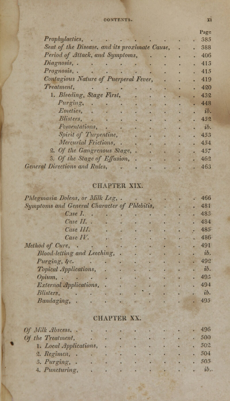 Prophylactics, ...... Seat of the Disease, and its proximate Cause, Period of Attack, and Symptoms, Diagnosis, Prognosis, ..... Contagious Nature of Puerperal Fever, Treatment, .... 1. Bleeding, Stage First, Purging, .... Emetics, .... Blisters, .... Fomentations, Spirit of Turpentine, Mercurial Frictions, . 2. Of the Gangrenous Stage, . S. Of (he Stage of Effusion, . General Directions and Rules, CHAPTER XIX. Phlegmasia Dolens, or Milk Leg, . Symptoms and General Character of Phlebitis, Cj.se J. . Case II. . Case III. Case IV. Method of Cure, . Blood-letting and Leeching, Purging, 8fC. Topical Applications, Opium, .... External Applications, . Blisters, Bandaging, . CHAPTER XX. Of Milk Abscess, . Of the Treatment, 1. Local Applications, 2. Regimen, . ;1. Purging, . 4. Puncturing,