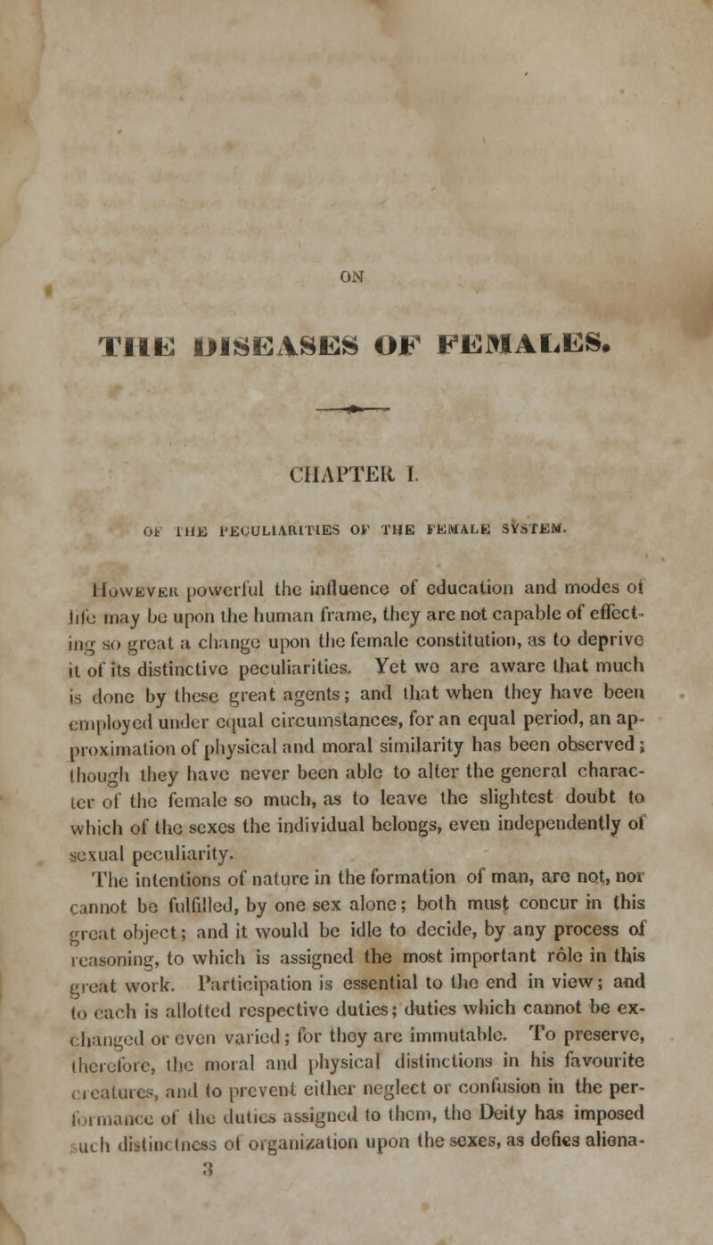 ON THE DISEASES OF FEMALES, CHAPTER I. Ot rHB 1'EOULIARITIES OF THE FEMALE SYSTEM. However powerful the influence of education and modes oi life may be upon the human frame, they are not capable of effect - in;>- so great a change upon the female constitution, as to deprive it of its distinctive peculiarities. Yet wo are aware that much is done by these great agents; and that when they have been employed under equal circumstances, for an equal period, an ap- proximation of physical and moral similarity has been observed ; though they have never been able to alter the general charac- ter of the female so much, as to leave the slightest doubt to which of the sexes the individual belongs, even independently of sexual peculiarity. The intentions of nature in the formation of man, are not, nor cannot be fulfilled, by one sex alone; both must concur in this great object; and it would be idle to decide, by any process of reasoning, to which is assigned the most important role in this great work. Participation is essential to the end in view; and to each is allotted respective duties; duties which cannot be ex- changed or even varied ; for they are immutable. To preserve, therefore, the moral and physical distinctions in his favourite ( reatures, and to prevent either neglect or confusion in the per- formance of the duties assigned to them, the Deity has imposed such distinctness oi organisation upon the sexes, as defies aliena-