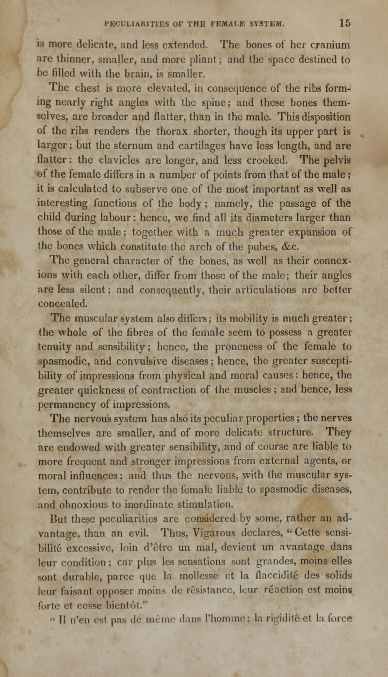 is more delicate, and less extended. The bones of her cranium are thinner, smaller, and more pliant; and the space destined to be filled with the brain, is smaller. The chest is more elevated, in consequence of the ribs form- ing nearly right angles with the spine; and these bones them- selves, are broader and flatter, than in the male. This disposition of the ribs renders the thorax shorter, though its upper part is larger; but the sternum and cartilages have less length, and are flatter: the clavicles are longer, and less crooked. The pelvis of the female differs in a number of points from that of the male ; it is calculated to subserve one of the most important as well as interesting functions of the body; namely, the passage of the child during labour: hence, we find all its diameters larger than those of the male; together with a much greater expansion of the bones which constitute the arch of the pubes, &c. The general character of the bones, as well as their connex- ions with each other, differ from those of the male; their angles are less silent; and consequently, their articulations arc better concealed. The muscular system also differs; its mobility is much greater; the whole of the fibres of the female seem to possess a greater tenuity and sensibility; hence, the proneness of the female to spasmodic, and convulsive diseases; hence, the greater suscepti- bility of impressions from physical and moral causes: hence, the greater quickness of contraction of the muscles ; and hence, less permanency of impressions. The nervous system has also its peculiar properties; the nerves themselves are smaller, and of more delicate structure. They arc endowed with greater sensibility, and of course are liable to more frequent and stronger impressions from external agents, or moral influences; and thus the nervous, with the muscular sys- tem, contribute to render the female liable to spasmodic diseases, and obnoxious to inordinate stimulation. But these peculiarities are considered by some, rather an ad- vantage, than an evil. Thus, Vigarous declares,  Cette sensi- bilitc excessive, loin d'etre un mal, devient un avantage dans leur condition ; car plus les sensations sont grandes, moins elles sont durable, parcc que la mollcsse et la flaccidite des solids leur faisant opposer moins de resistance, leur reaction est moins forte et cesse bientot.  II n'en est pas de memo dans Phomme; In rigid ite et la force