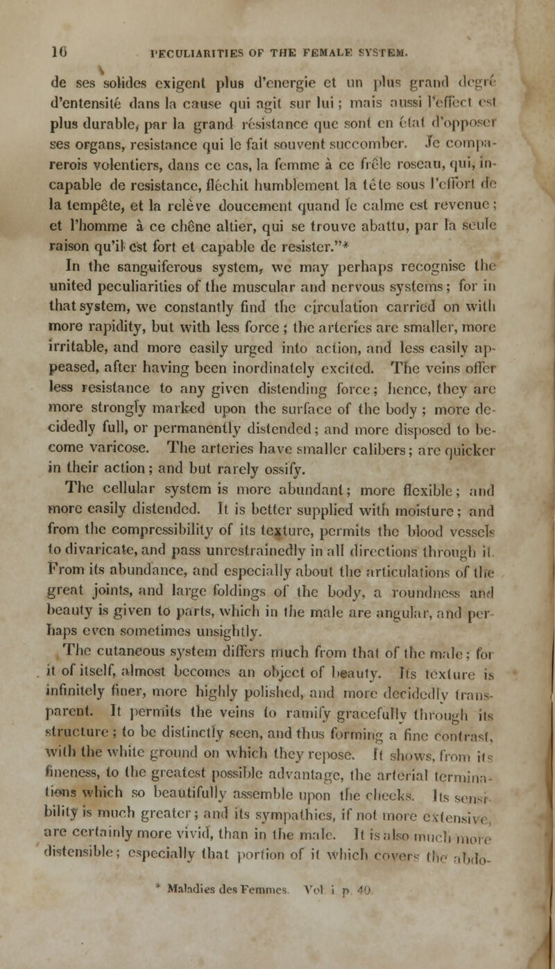 de ses soliclcs exigent plus d'energie et un plus grand degrfe d'entensite dans la cause qui agit sur lui; mais aussi l*effed esl plus durable, par la grand resistance que son! en Mat d'opposef ses organs, resistance qui le fait souvent succomber. Jc compa- rerois volentiers, dans ce cas, la femme a cc frele roseau, qui, in- capable de resistance, flechit humblement la tele sous Pcflbr.1 do la tempete, et la releve douccment quand le calme est revenue; et l'homme a ce chene altier, qui se trouve abattu, par la seule raison qu'il est fort et capable de resistor.* In the sanguiferous system, wc may perhaps recognise the united peculiarities of the muscular and nervous systems; for in that system, we constantly find the circulation carried on with more rapidity, but with less force ; the arteries arc smaller, more irritable, and more easily urged into action, and less easily ap- peased, after having been inordinately excited. The veins offer less resistance to any given distending force; hence, they are more strongly marked upon the surface of the body ; more de cidedly full, or permanently distended; and more disposed to be- come varicose. The arteries have smaller calibers; are quicker in their action; and but rarely ossify. The cellular system is more abundant; more flexible; and more easily distended. It is better supplied with moisture; and from the compressibility of its texture, permits the blood vessels to divaricate, and pass unrestrainedly in all directions through ii From its abundance, and especially about the articulations of the great joints, and large foldings of the body, a roundness and beauty is given to parts, which in the male are angular, and per haps even sometimes unsightly. The cutaneous system differs much from that of the male; for it of itself, almost becomes an object of beauty. Its texture is infinitely finer, more highly polished, and more decidedly trans- parent. It permits the veins to ramify gracefully through its structure; to be distinctly seen, and thus forming a fine contrast, with the white ground on which they repose. \i shows, from its fineness, to the greatest possible advantage, the arterial termina- tions which so beautifully assemble upon the cheeks. Its scum bility is much greater; and its sympathies, if not more extensive are certainly more vivid, than in the male. It is also much rnoi e distensible; especially (hat portion of ii which coyers the abdo- * Maladies desFemmcs Vet i p 40