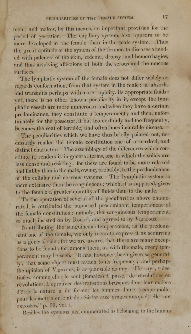 men ; and makes, by this mcnns, an important provision foi the period of gestation. The capillary system, also appears to he more developed in the female than in the male system. Thus the great aptitude of the syslem of the former, to diseases attend cd with paleness of the skin, oedema, dropsy, and hemorrhagica, and thus involving affections of both the serous and the mucous surfaces. The lymphatic system of the female does not differ widely as regards conformation, from that system in the male: it absorhs and transmits perhaps with more rapidity, its appropriate fluids; yet, there is no other known peculiarity in it, except the Win phatic vessels are more numerous; and when they have a ecrtain predominance, they constitute a temperament; and then, unfor innately for the possessor, it but too certainly and too frequently, becomes the seat of terrible, and oftentimes incurable disease. The peculiarities which we have thus briefly pointed out, ne cessarily render the female constitution one of a marked, and distinct character. The assemblage of the differences which con- stitute it, renders it, in general terms, one in which the solids are less dense and resisting: for these are found to be more relaxed and flabby than in the male,owing, probably, to the predominance of the cellular and nervous systems. The lymphatic system is more extensive than the sanguineous; which, it is supposed, gives to the female a greater quantity of fluids than to the male. To the operation of several of (he peculiarities above enumc rated, is attributed the supposed predominant temperament of (he female constitution; namely, the sanguineous temperament, so much insisted on by Rousel, and agreed to by Vigarous. In attributing the sanguineous temperament, as the predomi nant one of the female, we only mean to express it as occurring as a general rule ; for we are aware, that there arc many excep- tions to be found ; for, among them, as with the male, every tern pemment may be seen. It has, however, been given so general lv ; that some object must attach to its frequency ; and perhaps the opinion of Vigarous, is as plausible as any. He says, (]<:*- tinees, comme elles le son! (females) a passer de revolutions en revolutions, a cprouver des transitions brusques dans leur rhaiere d'etre, la nature a du former les femmes d'une trempe molle, pour les mettrc en ctal de resistcf aux orages uuxuuels ell rxpose.es/' p. 39, vol. i. ides the systems jusl enumerated as belonging tothehumaa