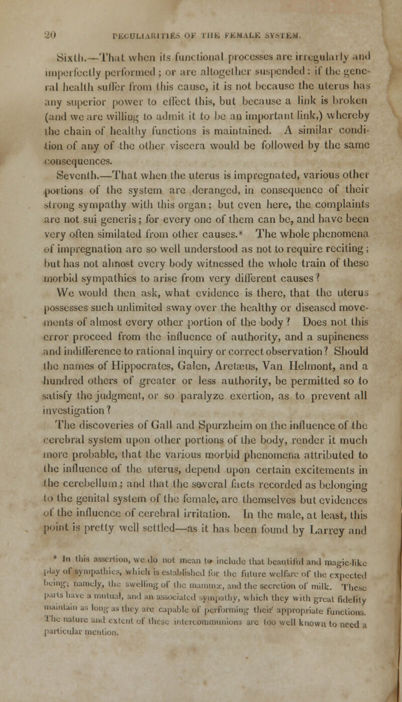 Sixth.—That when i(s functional processes are irregularly and imperfectly performed ; or arc altogether suspended : if the gene- ral health suller from this cause, it is not because the uterus has any superior power to effect this, but because a link is broken (and we are willing to admit it to bo an important link,) whereby iho chain of healthy functions is maintained. A similar condi- tion of any of the other viscera would be followed by the same consequences. Seventh.—That when the uterus is impregnated, various other portions of tho system are deranged, in consequence of their strong sympathy with this organ; but even here, the complaints are not sui generis; for every one of them can be, and have been very often similated from other causes.* The whole phenomena of impregnation arc so well understood as not to require reciting; but has not almost every body witnessed the whole train of these morbid sympathies to arise from very different causes ? We would then ask, what evidence is there, that the uterus possesses such unlimited sway over the healthy or diseased move- ments of almost every other portion of the body ? Does not this error proceed from the influence of authority, and a supineness and indifference to rational inquiry or correct observation? Should the names of Hippocrates, Galen, Aretaeus, Van Helmont, and a hundred others of greater or less authority, be permitted so to satisfy the judgment, or so paralyze exertion, as to prevent all investigation? The discoveries of Gall and Spurzheim on the influence of the cerebral system upon other portions of the body, render it much more probable, that the various morbid phenomena attributed to the influence of the uterus, depend upon certain excitements in the cerebellum; and that the several facts recorded as belonging to the genital system of the female, arc themselves but evidences of the influence of cerebral irritation. In the male, at least, this point is pretty well settled—as it has been found by Larrey and + Jn this assertion, we do not mean to include that beautiful and magic-like play of sympathies, which is established foe the future welfare of the expected being; namely, the swelling of the mammae, and the secretion of milk. These parts have a mutual, and an associated sympathy, which they with great fidelity maintain as long as they are capable of performing their appropriate functions. 1'he nature and extent of these intercommunions are too well known to need a particular mention.