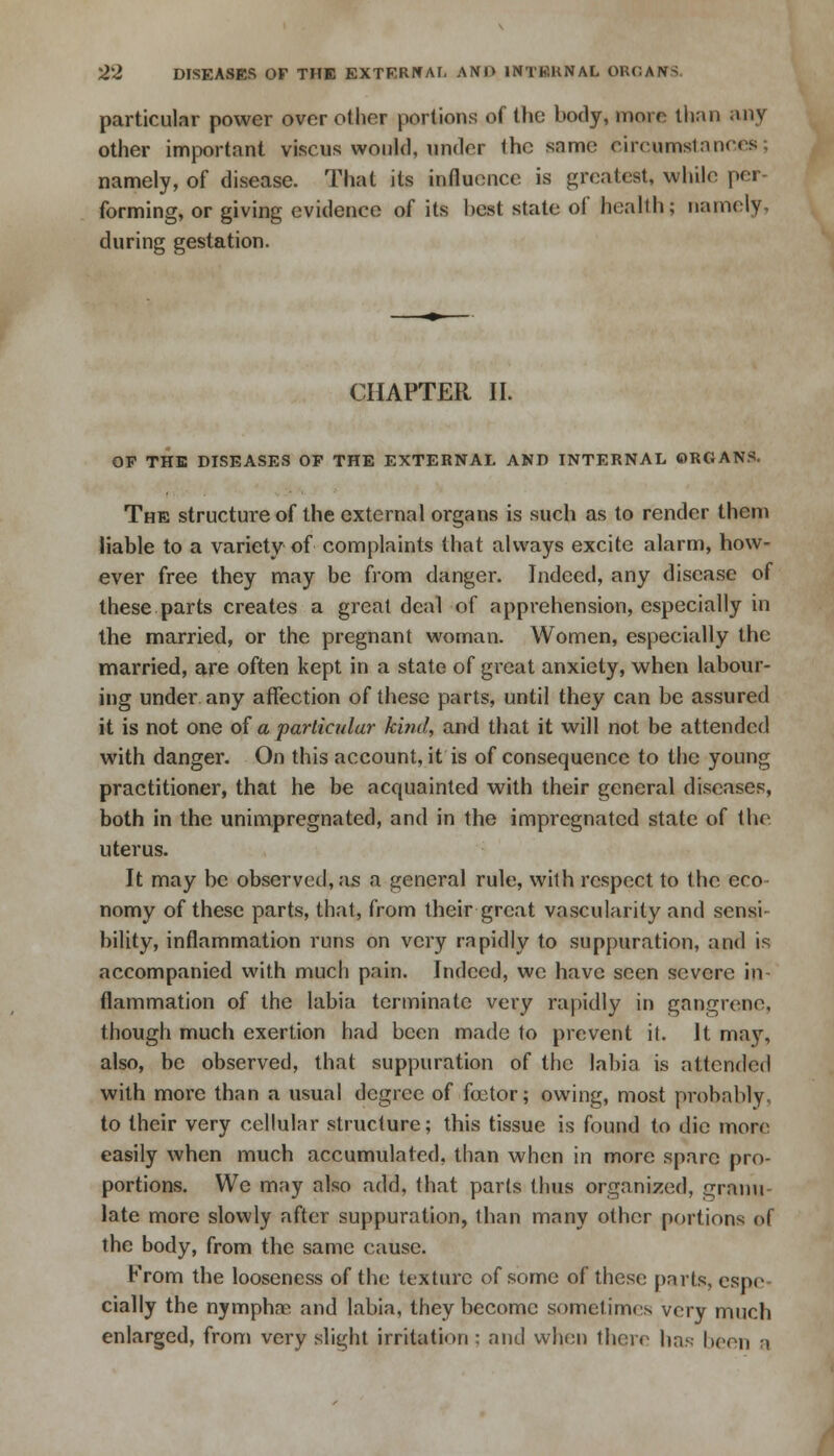 particular power over other portions of the body, more than any other important viscus would, under the same circumstances; namely, of disease. That its influence is greatest, while per- forming, or giving evidence of its best state of health; namely, during gestation. CHAPTER II. OP THE DISEASES OP THE EXTERNAL AND INTERNAL ORGANS. The structure of the external organs is such as to render them liable to a variety of complaints that always excite alarm, how- ever free they may be from danger. Indeed, any disease of these parts creates a great deal of apprehension, especially in the married, or the pregnant woman. Women, especially the married, are often kept in a state of great anxiety, when labour- ing under any affection of these parts, until they can be assured it is not one of a particular kind, and that it will not be attended with danger. On this account, it is of consequence to the young practitioner, that he be acquainted with their general diseases, both in the unimpregnated, and in the impregnated state of the. uterus. It may be observed, as a general rule, with respect to the eco- nomy of these parts, that, from their great vascularity and sensi- bility, inflammation runs on very rapidly to suppuration, and is accompanied with much pain. Indeed, we have seen severe in- flammation of the labia terminate very rapidly in gangrene, though much exertion had been made to prevent it. It may, also, be observed, that suppuration of the labia is attended with more than a usual degree of foetor; owing, most probably, to their very cellular structure; this tissue is found to die more easily when much accumulated, than when in more spare pro- portions. We may also add, that parts thus organized, granu- late more slowly after suppuration, than many other portions of the body, from the same cause. From the looseness of the texture of some of these parts, espe cially the nymphae. and labia, they become sometimes very much enlarged, from very slight irritation ; and when there has |><