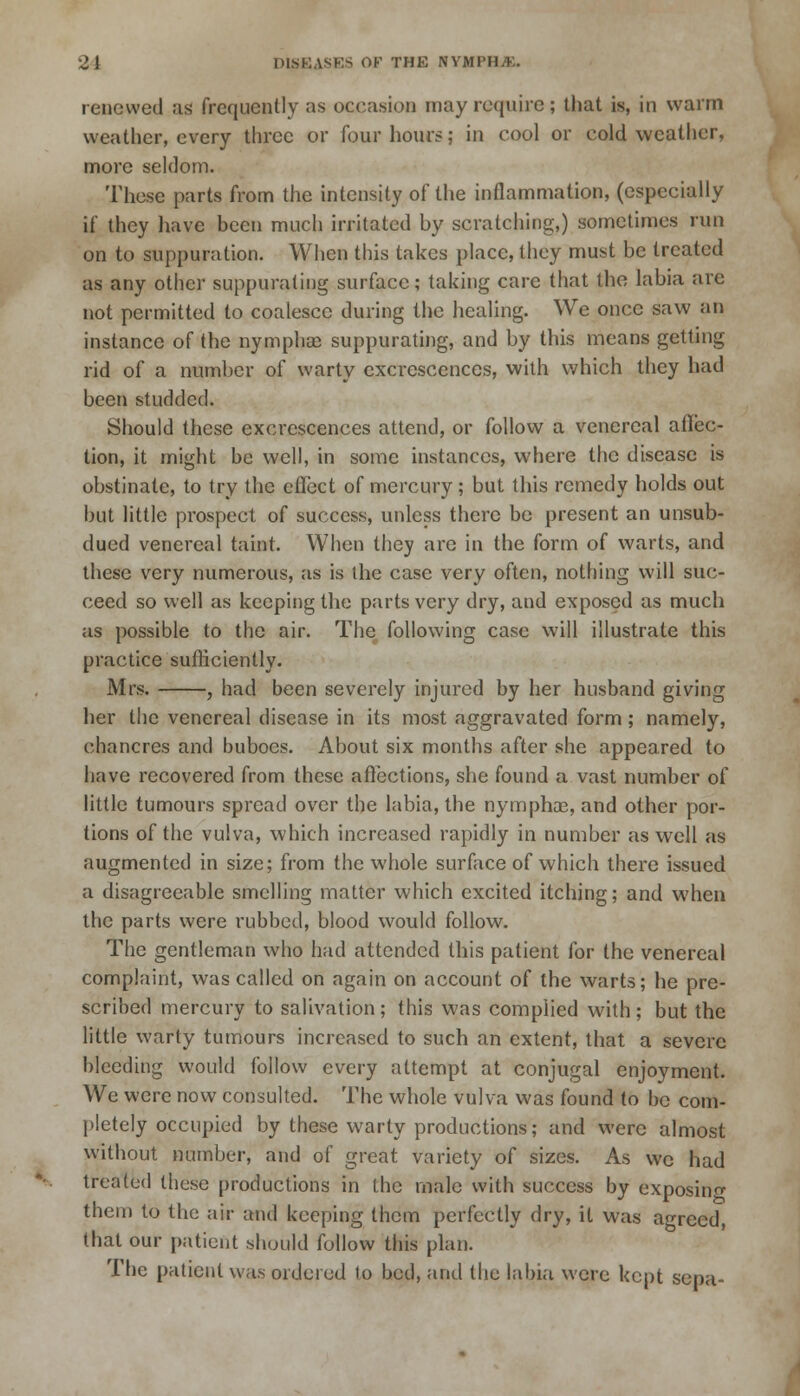 renewed as frequently as occasion may require; that is, in warm weather, every three or four hour?; in cool or cold weather, more seldom. These parts from the intensity of the inflammation, (especially if they have been much irritated by scratching,) sometimes run on to suppuration. When this takes place, they must be treated as any other suppurating surface; taking care that the labia are not permitted to coalesce during the healing. We once saw an instance of the nymphae suppurating, and by this means getting rid of a number of warty excrescences, with which they had been studded. Should these excrescences attend, or follow a venereal affec- tion, it might be well, in some instances, where the disease is obstinate, to try the effect of mercury; but this remedy holds out but little prospect of success, unless there be present an unsub- dued venereal taint. When they are in the form of warts, and these very numerous, as is the case very often, nothing will suc- ceed so well as keeping the parts very dry, and exposed as much as possible to the air. The following case will illustrate this practice sufficiently. Mrs. , had been severely injured by her husband giving her the venereal disease in its most aggravated form; namely, chancres and buboes. About six months after she appeared to have recovered from these affections, she found a vast number of little tumours spread over the labia, the nymphoe, and other por- tions of the vulva, which increased rapidly in number as well as augmented in size; from the whole surface of which there issued a disagreeable smelling matter which excited itching; and when the parts were rubbed, blood would follow. The gentleman who had attended this patient for the venereal complaint, was called on again on account of the warts; he pre- scribed mercury to salivation; this was complied with; but the little warty tumours increased to such an extent, that a severe bleeding would follow every attempt at conjugal enjoyment. We were now consulted. The whole vulva was found to be com- pletely occupied by these warty productions; and were almost without number, and of great variety of sizes. As we had treated these productions in the male with success by exposing them to the air and keeping them perfectly dry, it was agreed, that our patient should follow this plan. The patient was ordered lo bed, and the labia were kept sepa-