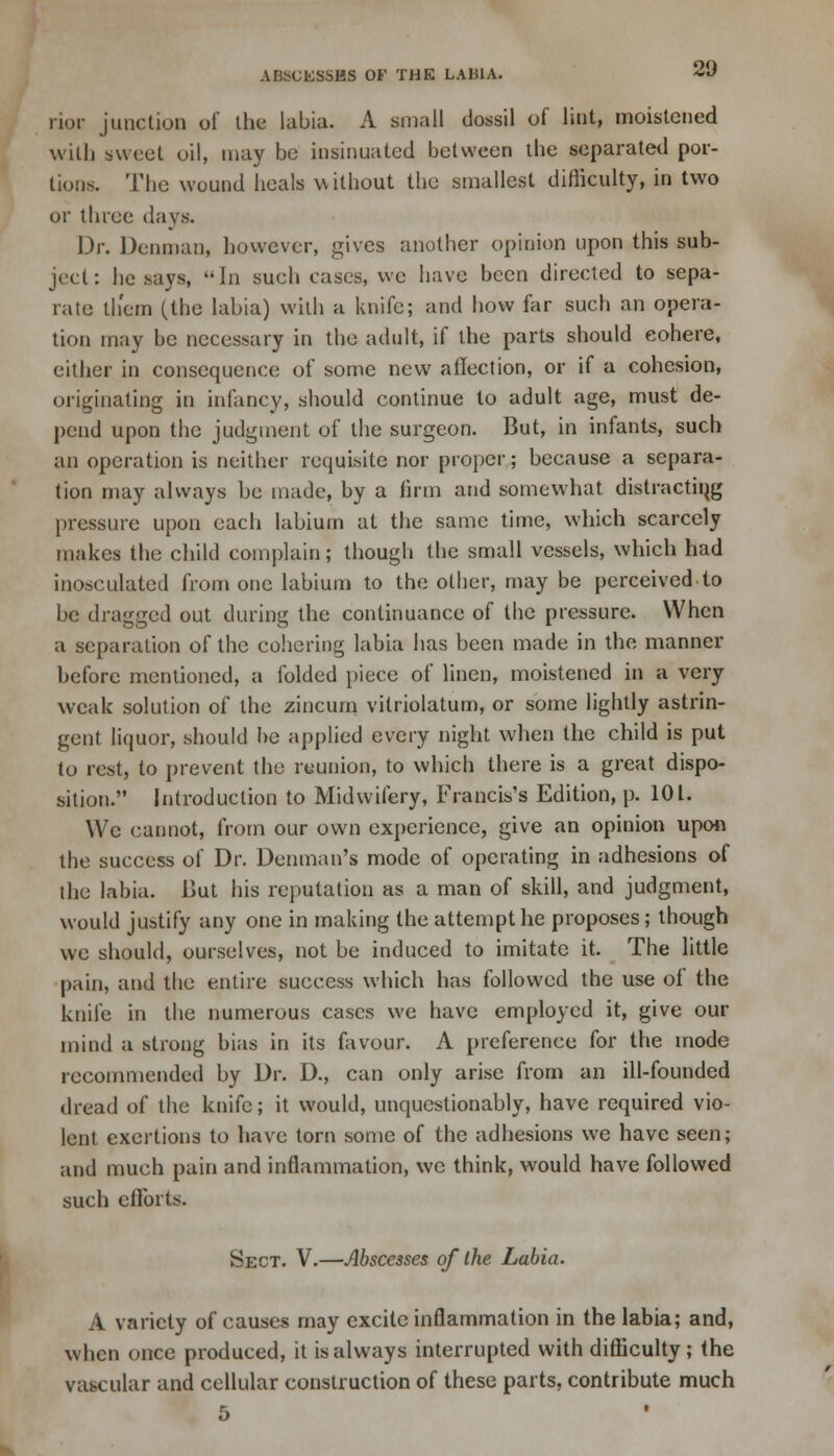 rior junction of the labia. A small dossil of lint, moistened with sweet oil, may be insinuated between the separated por- tions. The wound heals without the smallest difficulty, in two or three days. Dr. Dcnman, however, gives another opinion upon this sub- ject: he says, In such cases, we have been directed to sepa- rate them (the labia) with a knife; and how far such an opera- tion may be necessary in the adult, if the parts should cohere, either in consequence of some new affection, or if a cohesion, originating in infancy, should continue to adult age, must de- pend upon the judgment of the surgeon. But, in infants, such an operation is neither requisite nor proper; because a separa- tion may always he made, by a firm and somewhat distractiqg pressure upon each labium at the same time, which scarcely makes the child complain; though the small vessels, which had inosculated from one labium to the other, may be perceived to be dragged out during the continuance of the pressure. When a separation of the cohering labia has been made in the manner before mentioned, a folded piece of linen, moistened in a very weak solution of the zincum vitriolatum, or some lightly astrin- gent liquor, should be applied every night when the child is put to rest, to prevent the reunion, to which there is a great dispo- sition. Introduction to Midwifery, Francis's Edition, p. 101. We cannot, from our own experience, give an opinion upon the success of Dr. Denman's mode of operating in adhesions of the labia. But his reputation as a man of skill, and judgment, would justify any one in making the attempt lie proposes; though we should, ourselves, not be induced to imitate it. The little pain, and the entire success which has followed the use of the knife in the numerous cases we have employed it, give our mind a strong bias in its favour. A preference for the mode recommended by Dr. D., can only arise from an ill-founded dread of the knife; it would, unquestionably, have required vio- lent exertions to have torn some of the adhesions we have seen; and much pain and inflammation, we think, would have followed such efforts. Sect. V.—Abscesses of the Labia. A variety of causes may excite inflammation in the labia; and, when once produced, it is always interrupted with difficulty; the vascular and cellular construction of these parts, contribute much