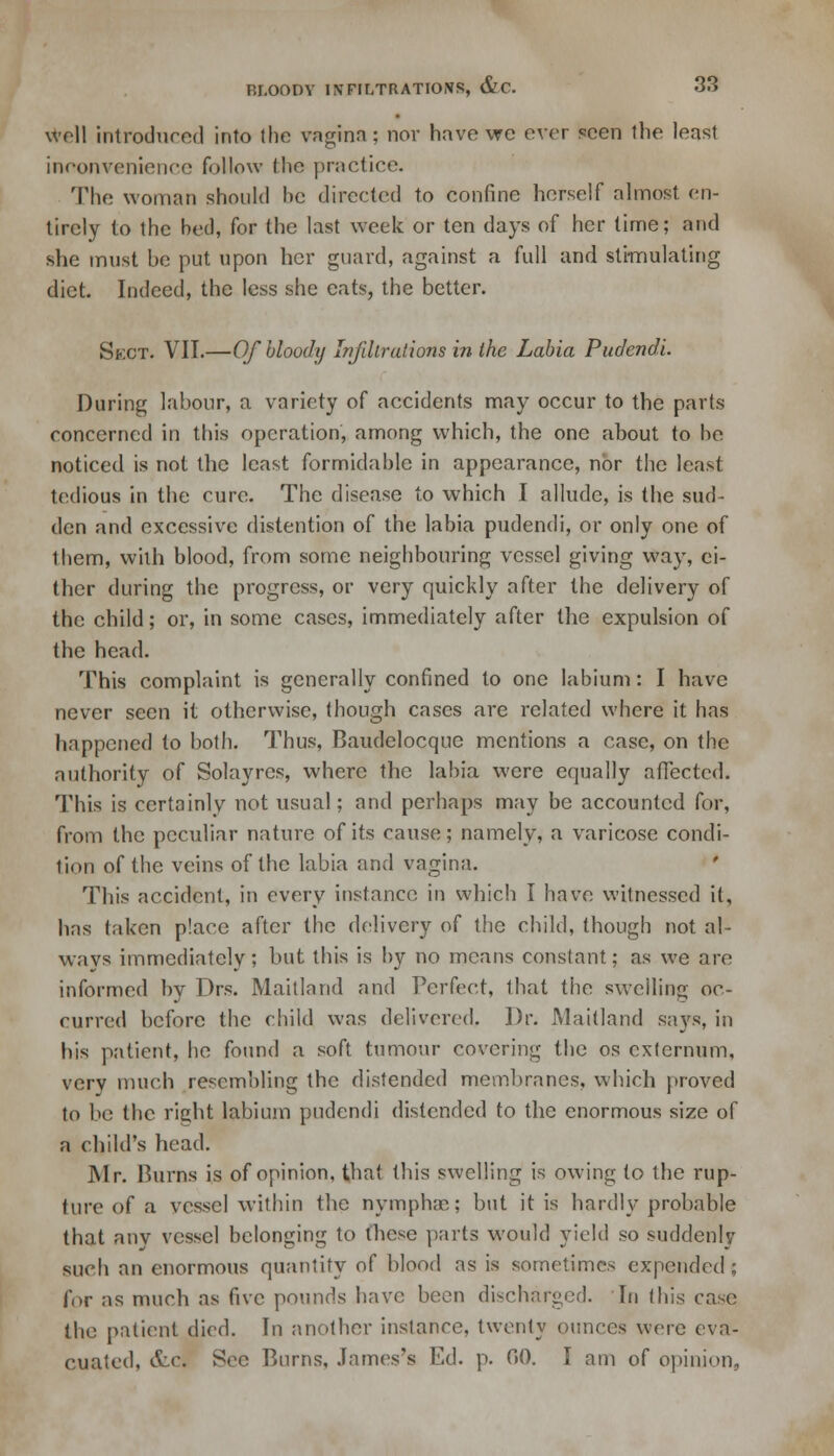 well introduced into the vagina; nor have we ever seen the least inconvenience follow the practice. The woman should be directed to confine herself almost en- tirely to the bed, for the last week or ten days of her time; and she must be put upon her guard, against a full and stimulating diet. Indeed, the less she eats, the better. Skct. VII.—Of bloody Infdlralions in the Labia Pudendi. During labour, a variety of accidents may occur to the parts concerned in this operation, among which, the one about to be noticed is not the least formidable in appearance, nor the least tedious in the cure. The disease to which I allude, is the sud- den and excessive distention of the labia pudendi, or only one of them, with blood, from some neighbouring vessel giving way, ci- ther during the progress, or very quickly after the delivery of the child; or, in some cases, immediately after the expulsion of the head. This complaint is generally confined to one labium: I have never seen it otherwise, though cases are related where it has happened to both. Thus, Baudelocque mentions a case, on the authority of Solayres, where the labia were equally affected. This is certainly not usual; and perhaps may be accounted for, from the peculiar nature of its cause; namely, a varicose condi- tion of the veins of the labia and vagina. This accident, in every instance in which I have witnessed it, has taken place after the delivery of the child, though not al- ways immediately; but this is by no means constant; as we are informed by Drs. Maitland and Perfect, that the swelling oc- curred before the child was delivered, Dr. Maitland says, in his patient, he found a soft tumour covering the os externum, very much resembling the distended membranes, which proved to be the right labium pudendi distended to the enormous size of a child's head. Mr. Burns is of opinion, that this swelling is owing to the rup- ture of a vessel within the nymphac; but it is hardly probable that any vessel belonging to these parts would yield so suddenly such an enormous quantity of blood as is sometimes expended ; for as much as five pounds have been discharged. In this case the patient died. In another instance, twenty ounces were eva- cuated, &.c. Sec Burns, James's Ed. p. 00. I am of opinion,