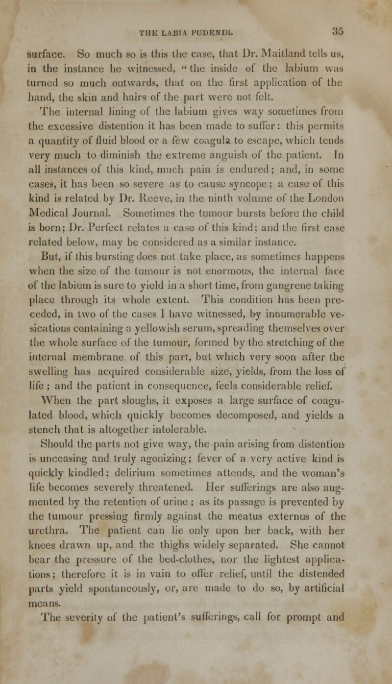 surface. So much so is this the case, that Dr. Maitland tells us, in the instance he witnessed,  the inside of the labium was turned so much outwards, that on the first application of the hand, the skin and hairs of the part were not felt. The internal lining of the labium gives way sometimes from the excessive distention it has been made to suffer: this permits a quantity of fluid blood or a few coagula to escape, which tends very much to diminish the extreme anguish of the patient. In all instances of this kind, much pain is endured; and, in some cases, it has been so severe as to cause syncope; a case of this kind is related by Dr. Reeve, in the ninth volume of the London Medical Journal. Sometimes the tumour bursts before the child is born; Dr. Perfect relates a case of this kind; and the first case related below, may be considered as a similar instance. But, if this bursting does not take place, as sometimes happens when the size of the tumour is not enormous, the internal face of the labium is sure to yield in a short time, from gangrene taking place through its whole extent. This condition has been pre- ceded, in two of the cases 1 have witnessed, by innumerable ve- sications containing a yellowish serum, spreading themselves over the whole surface of the tumour, formed by the stretching of the internal membrane of this part, but which very soon after the swelling has acquired considerable size, yields, from the loss of life ; and the patient in consequence, feels considerable relief. When the part sloughs, it exposes a large surface of coagu- lated blood, which quickly becomes decomposed, and yields a stench that is altogether intolerable. Should the parts not give way, the pain arising from distention is unceasing and truly agonizing; fever of a very active kind is quickly kindled; delirium sometimes attends, and the woman's life becomes severely threatened. Her suilerings are also aug- mented by the retention of urine ; as its passage is prevented by the tumour pressing firmly against the meatus externus of the urethra. The patient can lie only upon her back, with her knees drawn up, and the thighs widely separated. She cannot bear the pressure of the bed-clothes, nor the lightest applica- tions; therefore it is in vain to offer relief, until the distended parts yield spontaneously, or, are made to do so, by artificial mean-. The severity of the patient's sufferings, call for prompt and