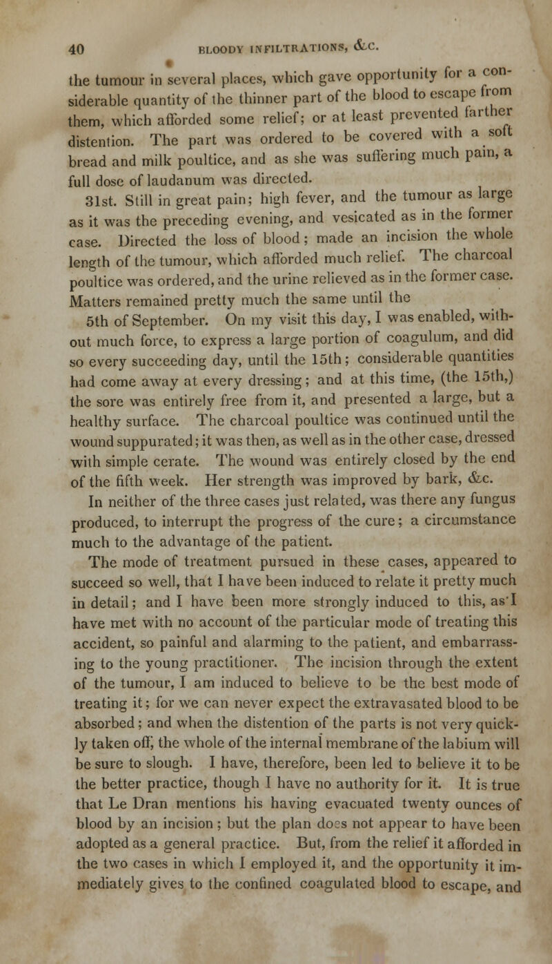 the tumour in several places, which gave opportunity for a con- siderable quantity of the thinner part of the blood to escape from them, which afforded some relief; or at least prevented farther distention. The part was ordered to be covered with a soft bread and milk poultice, and as she was suffering much pain, a full dose of laudanum was directed. 31st. Still in great pain; high fever, and the tumour as large as it was the preceding evening, and vesicated as in the former case. Directed the loss of blood; made an incision the whole length of the tumour, which afforded much relief. The charcoal poultice was ordered, and the urine relieved as in the former case. Matters remained pretty much the same until the 5th of September. On my visit this day, I was enabled, with- out much force, to express a large portion of coagulum, and did so every succeeding day, until the 15th; considerable quantities had come away at every dressing; and at this time, (the 15th,) the sore was entirely free from it, and presented a large, but a healthy surface. The charcoal poultice was continued until the wound suppurated; it was then, as well as in the other case, dressed with simple cerate. The wound was entirely closed by the end of the fifth week. Her strength was improved by bark, &c. In neither of the three cases just related, was there any fungus produced, to interrupt the progress of the cure; a circumstance much to the advantage of the patient. The mode of treatment pursued in these cases, appeared to succeed so well, that I have been induced to relate it pretty much in detail; and I have been more strongly induced to this, as'I have met with no account of the particular mode of treating this accident, so painful and alarming to the patient, and embarrass- ing to the young practitioner. The incision through the extent of the tumour, I am induced to believe to be the best mode of treating it; for we can never expect the extravasated blood to be absorbed; and when the distention of the parts is not very quick- ly taken off, the whole of the internal membrane of the labium will be sure to slough. I have, therefore, been led to believe it to be the better practice, though I have no authority for it. It is true that Le Dran mentions his having evacuated twenty ounces of blood by an incision ; but the plan does not appear to have been adopted as a general practice. But, from the relief it afforded in the two cases in which I employed it, and the opportunity it im- mediately gives to the confined coagulated blood to escape, and