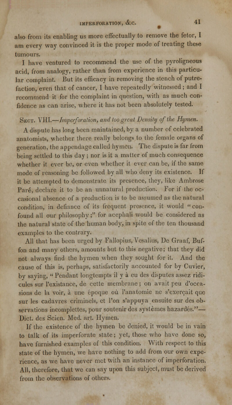 also from its enabling us more effectually to remove the fetor, I am every way convinced it is the proper mode of treating these tumours. I have ventured to recommend the use of the pyroligneous acid, from analogy, rather than from experience in this particu- lar complaint. But its efficacy in removing the stench of putre- faction, even that of cancer, I have repeatedly witnessed; and I recommend it for the complaint in question, with as much con- fidence as can arise, where it has not been absolutely tested. Sect. VIII.—Imperforation, and loo great Density of the Hymen. A dispute has long been maintained, by a number of celebrated anatomists, whether there really belongs to the female organs of generation, the appendage called hymen. The dispute is far from being settled to this day ; nor is it a matter of much consequence whether it ever be, or even whether it ever can be, if the same mode of reasoning be followed by all who deny its existence. If it be attempted to demonstrate its presence, they, like Ambrose Pare, declare it to be an unnatural production. For if the oc- casional absence of a production is to be assumed as the natural condition, in defiance of its frequent presence, it would con- found all our philosophy; for acephali would be considered as the natural state of the human body, in spite of the ten thousand examples to the contrary. All that has been urged by Fallopius, Vesalius, De Graaf, Buf- fon and many others, amounts but to this negative; that they did not always find the hymen when they sought for it. And the cause of this is, perhaps, satisfactorily accounted for by Cuvier, by saying, Pendant longtempts il y a eu des disputes assez ridi- cules sur l'existance, de cette membrane; on avait peu d'occa- sions de la voir, a une cpoque ou l'anatomie ne s'exercait que sur les cadavres criminels, et Ton s'appuya ensuite sur des ob- servations ineomplettes, pour soutenirdes systemes hazardes.— Diet, des Scien. Med. art. Hymen. If the existence of the hymen be denied, it would be in vain to talk of its imperforate state; yet, those who have done so, have furnished examples of this condition. With respect to this state of the hymen, we have nothing to add from our own expe- rience, as we have never met with an instance of imperforation, All, therefore, that we can say upon this subject, must be derived from the observations of others.