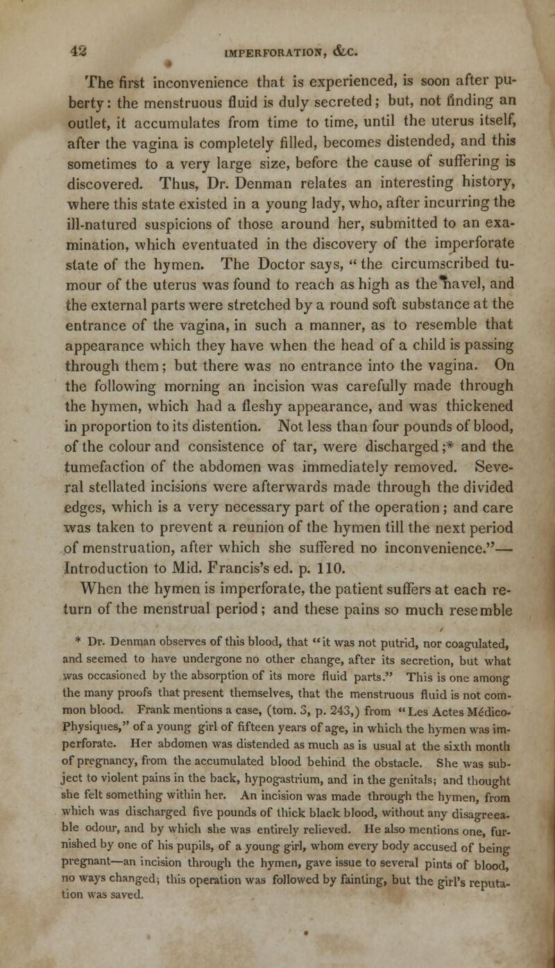The first inconvenience that is experienced, is soon after pu- berty: the menstruous fluid is duly secreted; but, not finding an outlet, it accumulates from time to time, until the uterus itself, after the vagina is completely filled, becomes distended, and this sometimes to a very large size, before the cause of suffering is discovered. Thus, Dr. Denman relates an interesting history, where this state existed in a young lady, who, after incurring the ill-natured suspicions of those around her, submitted to an exa- mination, which eventuated in the discovery of the imperforate state of the hymen. The Doctor says, the circumscribed tu- mour of the uterus was found to reach as high as the^iavel, and the external parts were stretched by a round soft substance at the entrance of the vagina, in such a manner, as to resemble that appearance which they have when the head of a child is passing through them; but there was no entrance into the vagina. On the following morning an incision was carefully made through the hymen, which had a fleshy appearance, and was thickened in proportion to its distention. Not less than four pounds of blood, of the colour and consistence of tar, were discharged ;* and the tumefaction of the abdomen was immediately removed. Seve- ral stellated incisions were afterwards made through the divided edges, which is a very necessary part of the operation; and care was taken to prevent a reunion of the hymen till the next period of menstruation, after which she suffered no inconvenience.— Introduction to Mid. Francis's ed. p. 110. When the hymen is imperforate, the patient suffers at each re- turn of the menstrual period; and these pains so much resemble * Dr. Denman observes of this blood, that it was not putrid, nor coagulated, and seemed to have undergone no other change, after its secretion, but what was occasioned by the absorption of its more fluid parts. This is one among the many proofs that present themselves, that the menstruous fluid is not com- mon blood. Frank mentions a case, (torn. 3, p. 243,) from Les Actes Medico- Physiques, of a young girl of fifteen years of age, in which the hymen was im- perforate. Her abdomen was distended as much as is usual at the sixth month of pregnancy, from the accumulated blood behind the obstacle. She was sub- ject to violent pains in the back, hypogastrium, and in the genitals; and thought she felt something within her. An incision was made through the hymen, from which was discharged five pounds of thick black blood, without any disagreea- ble odour, and by which she was entirely relieved. He also mentions one, fur- nished by one of his pupils, of a young girl, whom every body accused of being pregnant—an incision through the hymen, gave issue to several pints of blood no ways changed; this operation was followed by fainting, but the girl's reputa- tion was saved.