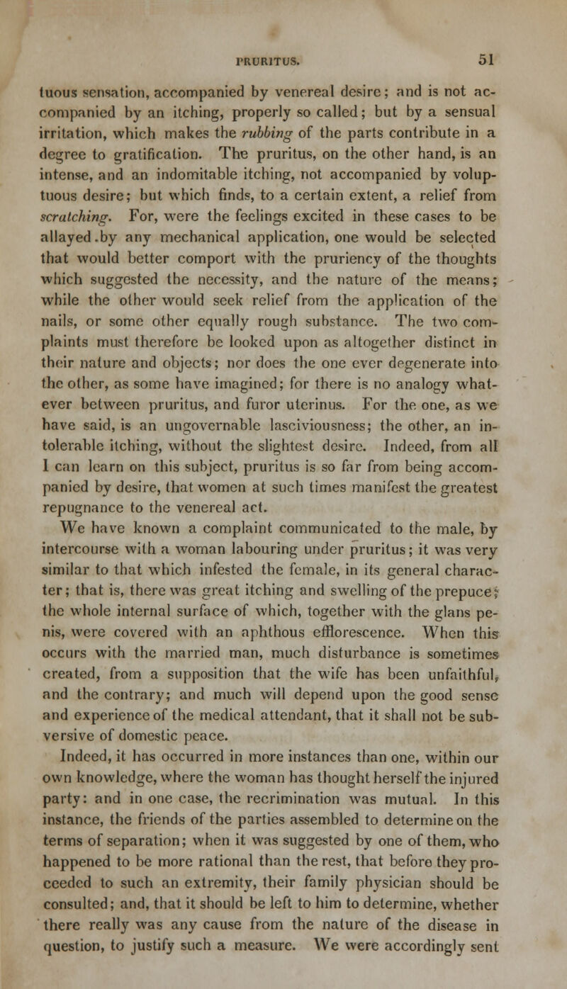 tuous sensation, accompanied by venereal desire; and is not ac- companied by an itching, properly so called; but by a sensual irritation, wbich makes the rubbing of the parts contribute in a degree to gratification. The pruritus, on the other hand, is an intense, and an indomitable itching, not accompanied by volup- tuous desire; but which finds, to a certain extent, a relief from scratching. For, were the feelings excited in these cases to be allayed.by any mechanical application, one would be selected that would better comport with the pruriency of the thoughts which suggested the necessity, and the nature of the means; while the other would seek relief from the application of the nails, or some other equally rough substance. The two com- plaints must therefore be looked upon as altogether distinct in their nature and objects; nor does the one ever degenerate into the other, as some have imagined; for there is no analogy what- ever between pruritus, and furor ulerinus. For the one, as we have said, is an ungovernable lasciviousness; the other, an in- tolerable itching, without the slightest desire. Indeed, from all 1 can learn on this subject, pruritus is so far from being accom- panied by desire, that women at such times manifest the greatest repugnance to the venereal act. We have known a complaint communicated to the male, by intercourse with a woman labouring under pruritus; it was very similar to that which infested the female, in its general charac- ter; that is, there was great itching and swelling of the prepuce j the whole internal surface of which, together with the glans pe- nis, were covered with an aphthous efflorescence. When this occurs with the married man, much disturbance is sometimes created, from a supposition that the wife has been unfaithful, and the contrary; and much will depend upon the good sense and experience of the medical attendant, that it shall not be sub- versive of domestic peace. Indeed, it has occurred in more instances than one, within our own knowledge, where the woman has thought herself the injured party: and in one case, the recrimination was mutual. In this instance, the friends of the parties assembled to determine on the terms of separation; when it was suggested by one of them, who happened to be more rational than the rest, that before they pro- ceeded to such an extremity, their family physician should be consulted; and, that it should be left to him to determine, whether there really was any cause from the nature of the disease in question, to justify such a measure. We were accordingly sent