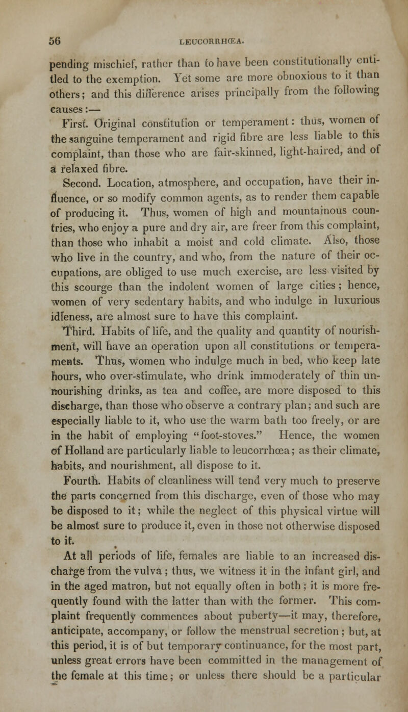 pending mischief, rather than to have been constitutionally enti- tled to the exemption. Yet some are more obnoxious to it than others; and this difference arises principally from the following causes:— First. Original constitution or temperament: thus, women of the sanguine temperament and rigid fibre are less liable to this complaint, than those who are fair-skinned, light-haired, and of a relaxed fibre. Second. Location, atmosphere, and occupation, have their in- fluence, or so modify common agents, as to render them capable of producing it. Thus, women of high and mountainous coun- tries, who enjoy a pure and dry air, are freer from this complaint, than those who inhabit a moist and cold climate. Also, those who live in the country, and who, from the nature of their oc- cupations, are obliged to use much exercise, are less visited by this scourge than the indolent women of large cities; hence, women of very sedentary habits, and who indulge in luxurious idleness, are almost sure to have this complaint. Third. Habits of life, and the quality and quantity of nourish- ment, will have an operation upon all constitutions or tempera- ments. Thus, women who indulge much in bed, who keep late hours, who over-stimulate, who drink immoderately of thin un- nourishing drinks, as tea and coffee, are more disposed to this discharge, than those who observe a contrary plan; and such are especially liable to it, who use the warm bath too freely, or are in the habit of employing foot-stoves. Hence, the women of Holland are particularly liable to leucorrhcea; as their climate, habits, and nourishment, all dispose to it. Fourth. Habits of cleanliness will tend very much to preserve the parts concerned from this discharge, even of those who may be disposed to it; while the neglect of this physical virtue will be almost sure to produce it, even in those not otherwise disposed to it. At all periods of life, females are liable to an increased dis- charge from the vulva; thus, we witness it in the infant girl, and in the aged matron, but not equally often in both; it is more fre- quently found with the latter than with the former. This com- plaint frequently commences about puberty—it may, therefore, anticipate, accompany, or follow the menstrual secretion; but, at this period, it is of but temporary continuance, for the most part, unless great errors have been committed in the management of the female at this time; or unless there should be a particular