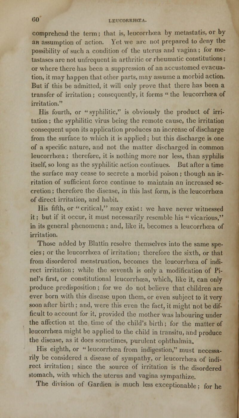 comprehend the term; that is, leucorrhcea by metastatis, or by an assumption of action. Yet we are not prepared to deny the possibility of such a condition of the uterus and vagina; for me- tastases are not unfrequent in arthritic or rheumatic constitutions ; or where there has been a suppression of an accustomed evacua- tion, it may happen that other parts, may assume a morbid action. But if this be admitted, it will only prove that there has been a transfer of irritation ; consequently, it forms  the leucorrhcea of irritation. His fourth, or  syphilitic, is obviously the product of irri- tation ; the syphilitic virus being the remote cause, the irritation consequent upon its application produces an increase of discharge from the surface to which it is applied; but this discharge is one of a specific nature, and not the matter discharged in common leucorrhcea; therefore, it is nothing more nor less, than syphilis itself, so long as the syphilitic action continues. But after a time the surface may cease to secrete a morbid poison; though an ir- ritation of sufficient force continue to maintain an increased se- cretion ; therefore the disease, in this last form, is the leucorrhcea of direct irritation, and habit. His fifth, or  critical, may exist: we have never witnessed it; but if it occur, it must necessarily resemble his  vicarious, in its general phenomena; and, like it, becomes a leucorrhcea of irritation. Those added by Blattin resolve themselves into the same spe- cies; or the leucorrhcea of irritation; therefore the sixth, or that from disordered menstruation, becomes the leucorrhcea of indi- rect irritation; while the seventh is only a modification of Pi- nel's first, or constitutional leucorrhcea, which, like it, can only produce predisposition; for we do not believe that children are ever born with this disease upon them, or even subject to it very soon after birth ; and, were this even the fact, it might not be dif- ficult to account for it, provided the mother was labouring under the affection at the time of the child's birth; for the matter of leucorrhoea might be applied to the child in transitu, and produce the disease, as it does sometimes, purulent ophthalmia. His eighth, or  leucorrhcea from indigestion, must necessa- rily be considered a disease of sympathy, or leucorrhcea of indi- rect irritation; since the source of irritation is the disordered stomach, with which the uterus and vagina sympathize. The division of Gardien is much less exceptionable; for he