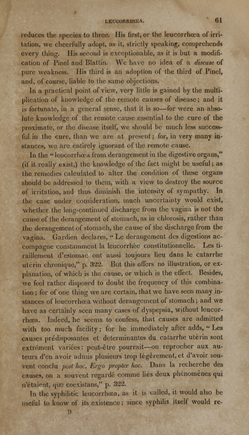 reduces the species to three. His first, or the leucorrhoea of irri- tation, we cheerfully adopt, as it, strictly speaking, comprehends every thing. His second is exceptionable, as it is but a modifi- cation of Pinel and Blattin. We have no idea of a disease of pure weakness. His third is an adoption of the third of Pinel, and, of course, liable to the same objections. In a practical point of view, very little is gained by the multi- plication of knowledge of the remote causes of disease; and it is fortunate, in a general sense, that it is so—for were an abso- lute knowledge of the remote cause essential to the cure of the proximate, or the disease itself, we should be much less success- ful in the cure, than we are at present; for, in very many in- stances, we are entirely ignorant of the remote cause. In the leucorrhoea from derangement in the digestive organs, (if it really exist,) the knowledge of the fact might be useful; as the remedies calculated to alter the condition of these organs should be addressed to them, with a view to destroy the source of irritation, and thus diminish the intensity of sympathy. In the case under consideration, much uncertainty would exist, whether the long-continued discharge from the vagina is not the cause of the derangement of stomach, as in chlorosis, rather than the derangement of stomach, the cause of the discharge from the vagina. Gardien declares,  Le derangement des digestions ac- compagne constamment la leucorrhec constitutionnelle. Les ti- raillement d'estomac out aussi toujours lieu dans le catarrhe uterin chronique, p. 322. But this offers no illustration, or ex- planation, of which is the cause, or which is the effect. Besides, we feel rather disposed to doubt the frequency of this combina- tion ; for of one thing we are certain, that we have seen many in- stances of leucorrhcea without derangement of stomach; and we have as certainly seen many cases of dyspepsia, without leucor- rhoea. Indeed, he seems to confess, that causes are admitted with too much facility; for he immediately after adds,  Les causes predisposantes et determinantes du catarrhe uterin sont extrement varices: peut-etre pourrait—on reprocher aux au- teurs d'en avoir admis plusieurs trop legerement,et d'avoir sou- vent conclu post hoc, Ergo propter hoc. Dans la recherche des causes, on a souvent regarde comme lies deux phenomenes qui n'etaicnt, que coexistans, p. 322. In the syphilitic leucorrhcea, as it is called, it would also be useful to know of its existence; since syphilis itself would re-