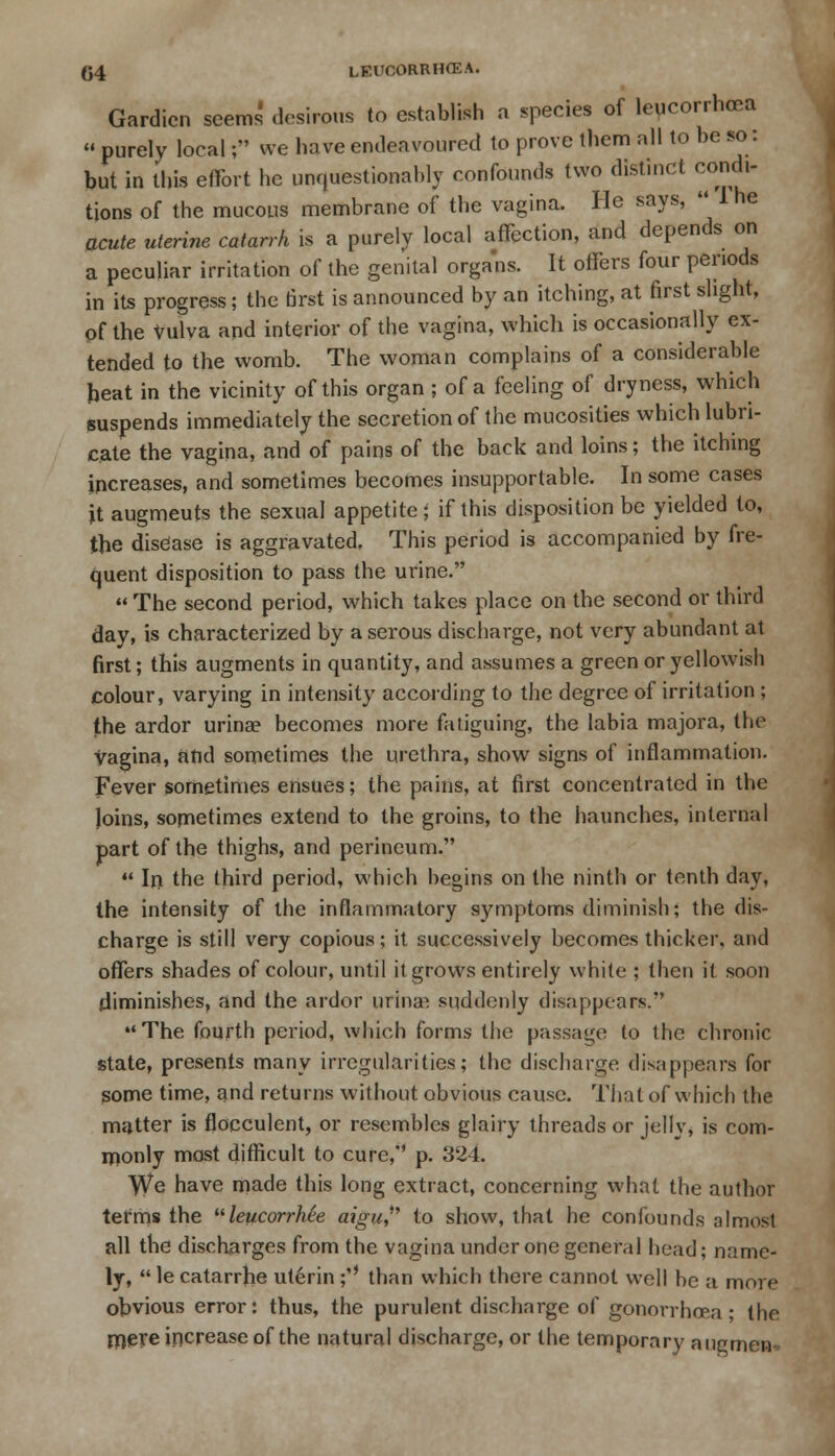 Gardicn seems desirous to establish a species of leucorrhoea  purely local; we have endeavoured to prove them all to be so: but in this effort he unquestionably confounds two distinct condi- tions of the mucous membrane of the vagina. He says,  1 he acute uterine catarrh is a purely local affection, and depends on a peculiar irritation of the genital organs. It offers four periods in its progress; the first is announced by an itching, at first slight, of the Vulva and interior of the vagina, which is occasionally ex- tended to the womb. The woman complains of a considerable heat in the vicinity of this organ ; of a feeling of dryness, which suspends immediately the secretion of the mucosities which lubri- cate the vagina, and of pains of the back and loins; the itching increases, and sometimes becomes insupportable. In some cases it augmeuts the sexual appetite ; if this disposition be yielded to, the disease is aggravated. This period is accompanied by fre- quent disposition to pass the urine.  The second period, which takes place on the second or third day, is characterized by a serous discharge, not very abundant at first; this augments in quantity, and assumes a green or yellowish colour, varying in intensity according to the degree of irritation ; the ardor urina? becomes more fatiguing, the labia majora, the vagina, and sometimes the urethra, show signs of inflammation. Fever sometimes ensues; the pains, at first concentrated in the Joins, sometimes extend to the groins, to the haunches, internal part of the thighs, and perineum.  In the third period, which begins on the ninth or tenth day, the intensity of the inflammatory symptoms diminish; the dis- charge is still very copious; it successively becomes thicker, and offers shades of colour, until it grows entirely white ; then it soon .diminishes, and the ardor urina3. suddenly disappears.' The fourth period, which forms the passage to the chronic state, presents many irregularities; the discharge disappears for some time, and returns without obvious cause. That of which the matter is flocculent, or resembles glairy threads or jelly, is com- monly mast difficult to cure, p. 324. \Ve have made this long extract, concerning what the author terms the leucorrMe aiguf to show, that he confounds almost all the discharges from the vagina under one general head; name- ly,  le catarrhe uterin ;*' than which there cannot well be a more obvious error: thus, the purulent discharge of gonorrhoea- the mere increase of the natural discharge, or the temporary augment