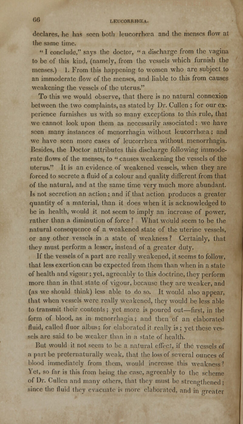 06 declares, he has seen both leucorrhcea and the menses flow at ihe same time. I conclude, says the doctor, a discharge from the vagina to be of this kind, (namely, from the vessels which furnish the menses.) 1. From this happening to women who are subject to an immoderate flow of the menses, and liable to this from causes weakening the vessels of the uterus. To this we would observe, that there is no natural connexion between the two complaints, as stated by Dr. Cullen ; for our ex- perience furnishes us with so many exceptions to this rule, that we cannot look upon them as necessarily associated: we have seen many instances of monorrhagia without leucorrhcea; and we have seen more cases of leucorrhcea without menorrhagia. Besides, the Doctor attributes this discharge following immode- rate flows of the menses, to  causes weakening the vessels of the uterus. It is an evidence of weakened vessels, when they are forced to secrete a fluid of a colour and quality different from that of the natural, and at the same time very much more abundant. Is not secretion an action; and if that action produces a greater quantity of a material, than it does when it is acknowledged to be in health, would it not seem to imply an increase of power, rather than a diminution of force? What would seem to be the natural consequence of a weakened state of the uterine vessels, or any other vessels in a state of weakness ? Certainly, that they must perform a lesser, instead of a greater duty. If the vessels of a part are really weakened, it seems to follow, that less exertion can be expected from them than when in a state of health and vigour; yet, agreeably to this doctrine, they perform more than in that state of vigour, because they are weaker, and (as we should think) less able to do so. It would also appear, that when vessels were really weakened, they would be less able to transmit their contents; yet more is poured out—first, in the form of blood, as in menorrhagia; and then of an elaborated fluid, called fluor albus; for elaborated it really is ; yet these ves- sels are said to be weaker than in a state of health. But would it not seem to be a natural effect, if the vessels of a part be pretcrnaturally weak, that the loss of several ounces of blood immediately from them, would increase this weakness? Yet, so far is this from being the case, agreeably to the scheme of Dr. Cullen and many others, that they must be strengthened ; since the fluid they evacuate is more elaborated, and in greater