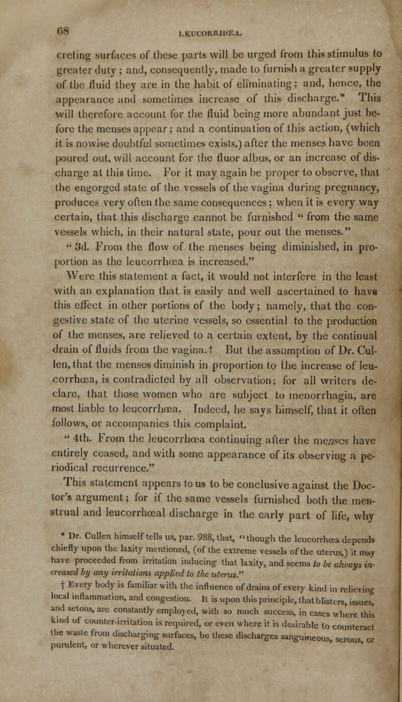 creting surfaces of these parts will be urged from this stimulus to greater duty ; and, consequently, made to furnish a greater supply of the fluid they are in the habit of eliminating; and, hence, the appearance and sometimes increase of this discharge.* This will therefore account for the fluid being more abundant just be- fore the menses appear; and a continuation of this action, (which it is nowise doubtful sometimes exists,) after the menses have been poured out, will account for the fluor albus, or an increase of dis- charge at this time. For it may again be proper to observe, that the engorged state of the vessels of the vagina during pregnancy, produces very often the same consequences; when it is every way certain, that this discharge cannot be furnished  from the same vessels which, in their natural state, pour out the menses.  3d. From the flow of the menses being diminished, in pro- portion as the lcucorrhrea is increased. Were this statement a fact, it would not interfere in the least with an explanation that is easily and well ascertained to have this effect in other portions of the body; namely, that the con- gestive state of the uterine vessels, so essential to the production of the menses, are relieved to a certain extent, by the continual drain of fluids from the vagina, t But the assumption of Dr. Cul- len, that the menses diminish in proportion to the increase of leu- corrhoea, is contradicted by all observation; for all writers de- clare, that those women who are subject to menorrhagia, are most liable to leucorrhoea. Indeed, he says himself, that it often follows, or accompanies this complaint.  4th. From the leucorrhoea continuing after the menses have entirely ceased, and with some appearance of its observing a pe- riodical recurrence. This statement appears to us to be conclusive against the Doc- tor's argument; for if the same vessels furnished both the men- strual and leucorrhceal discharge in the early part of life, why • Dr. Cullen himself tells us, pav. 988, that, though the leucorrhoea depends chiefly upon the laxity mentioned, (of the extreme vessels of the uterus,) it may have proceeded from irritation inducing that laxity, and seems to be always in- creased by any irritations applied to the uterus. t Every body is familiar with the influence of drains of every kind in relieving local inflammation, and congestion. It is upon this principle, that blisters, issues, and setons, are constantly employed, with so much success, in cases where this kind of counter-irritation is required, or even where it is desirable to counteract the waste from discharging surfaces, be these discharges sanguineous, serous or purulent, or wherever situated.