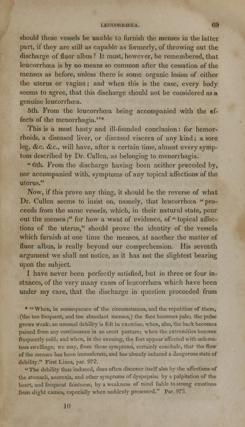 should these vessels be unable to furnish the menses in the latter part, if they are still as capable as formerly, of throwing out the discharge of fluor albus 1 It must, however, be remembered, that leucorrhoea is by no means so common after the cessation of the menses as before, unless there is some organic lesion of either the uterus or vagina; and when this is the case, every body seems to agree, that this discharge should not be considered as a genuine leucorrhoea. 5th. From the leucorrhosa being accompanied with the ef- fects of the menorrhagia.* This is a most hasty and ill-founded conclusion: for hemor- rhoids, a diseased liver, or diseased viscera of any kind; a sore leg, &c. &c, will have, after a certain time, almost every symp- tom described by Dr. Cullen, as belonging to menorrhagia.  6th. From the discharge having been neither preceded by, nor accompanied with, symptoms of any topical affections of the uterus. Now, if this prove any thing, it should be the reverse of what Dr. Cullen seems to insist on, namely, that leucorrhoea pro- ceeds from the same vessels, which, in their natural state, pour out the menses; for how a want of evidence, of  topical affec- tions of the uterus, should prove the identity of the vessels which furnish at one time the menses, at another the matter of fluor albus, is really beyond our comprehension. His seventh argument we shall not notice, as it has not the slightest bearing upon the subject. I have never been perfectly satisfied, but in three or four in- stances, of the very many cases of leucorrhoea which have been under my care, that the discharge in question proceeded from • When, in consequence of the circumstances, and the repetition of them, (the too frequent, and too abundant menses,) the face becomes pale; the pulse grows weak; an unusual debility is felt in exercise; when, also, the back becomes pained from any continuance in an erect posture; when the extremities become frequently cold; and when, in the evening-, the feet appear affected with cedema- tous swellings; we may, from these symptoms, certainly conclude, that the flow of the menses has been immoderate, and has already induced a dangerous state of debility. First Lines, par. 972. The debility thus induced, does often discover itself also by the affections of the stomach, anorexia, and other symptoms of dyspepsia; by a palpitation of the heart, and frequent faintness; by a weakness of mind liable to strong emotions from slight causes, especial!}' when suddenly presented. Par. 973. 10