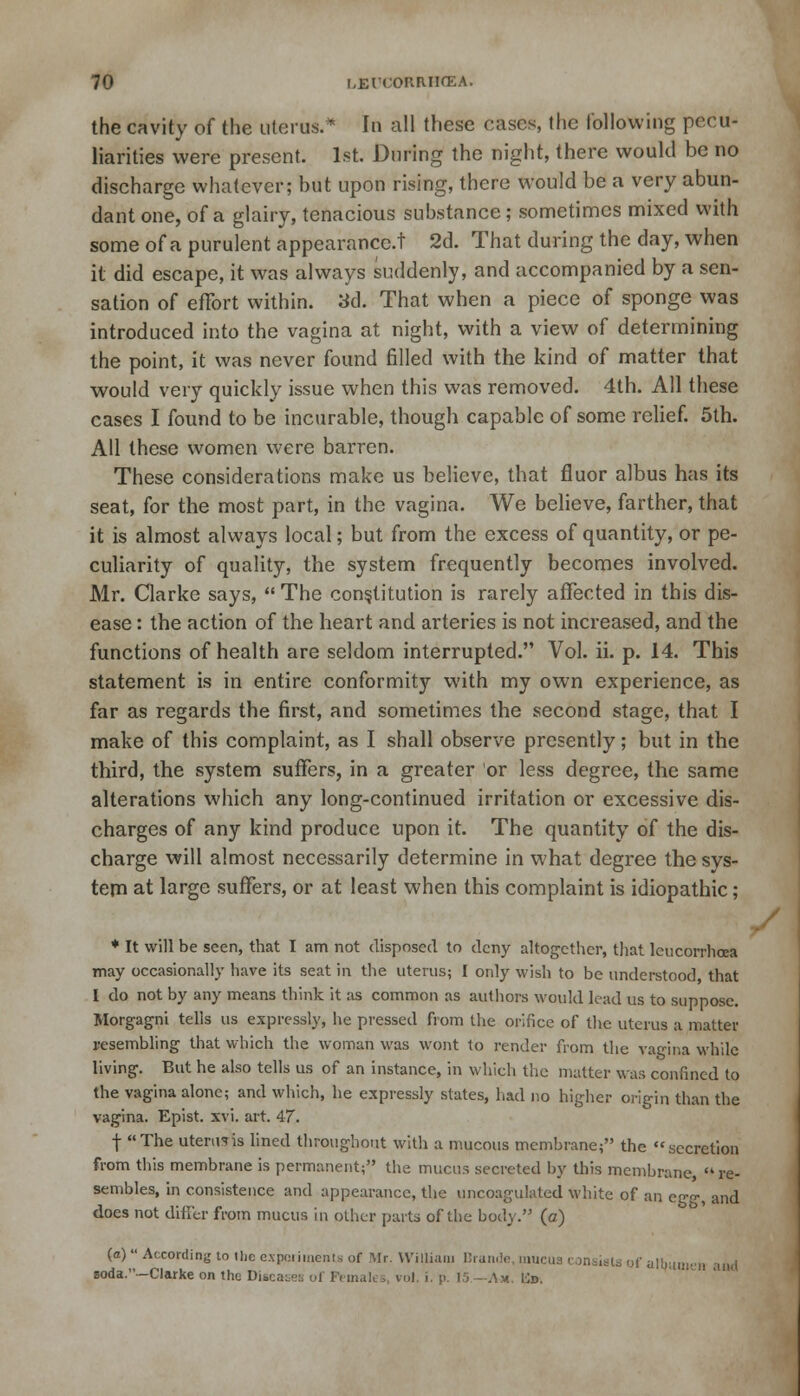 the cavity of the uterus.* In all these cases, the following pecu- liarities were present. 1st. During the night, there would be no discharge whatever; but upon rising, there would be a very abun- dant one, of a glairy, tenacious substance; sometimes mixed with some of a purulent appearance.! 2d. That during the day, when it did escape, it was always suddenly, and accompanied by a sen- sation of effort within. 3d. That when a piece of sponge was introduced into the vagina at night, with a view of determining the point, it was never found filled with the kind of matter that would very quickly issue when this was removed. 4th. All these cases I found to be incurable, though capable of some relief. 5th. All these women were barren. These considerations make us believe, that fiuor albus has its seat, for the most part, in the vagina. We believe, farther, that it is almost always local; but from the excess of quantity, or pe- culiarity of quality, the system frequently becomes involved. Mr. Clarke says, The constitution is rarely affected in this dis- ease : the action of the heart and arteries is not increased, and the functions of health are seldom interrupted. Vol. ii. p. 14. This statement is in entire conformity with my own experience, as far as regards the first, and sometimes the second stage, that I make of this complaint, as I shall observe presently; but in the third, the system suffers, in a greater or less degree, the same alterations which any long-continued irritation or excessive dis- charges of any kind produce upon it. The quantity of the dis- charge will almost necessarily determine in what degree the sys- tem at large suffers, or at least when this complaint is idiopathic; * It will be seen, that I am not disposed to deny altogether, that lcucorrhcca may occasionally have its seat in the uterus; I only wish to be understood that I do not by any means think it as common as authors would lead us to suppose. Morgagni tells us expressly, he pressed from the orifice of the uterus a matter resembling that which the woman was wont to render from the vagina while living. But he also tells us of an instance, in which the matter war, confined to the vagina alone; and which, he expressly states, had no higher origin than the vagina. Epist. xvi. art. 47. f The uterus is lined throughout with a mucous membrane; the secretion from this membrane is permanent; the mucus secreted by this membrane, re- sembles, in consistence and appearance, the uncoagulated white of an egg, and does not differ from mucus in other parts of the body. (a) (a) According to (he experiments of Mr. William Brande, mucus consists of alburj soda.—Clarke on the Diseases of Female s, vol. i. p. 15 -Am !■;».